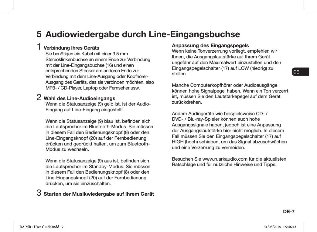 DE-7ENDADE FRITESNLNO1 Verbindung Ihres GerätsSie benötigen ein Kabel mit einer 3,5mm Stereoklinkenbuchse an einem Ende zur Verbindung mit der Line-Eingangsbuchse (16) und einen entsprechenden Stecker am anderen Ende zur Verbindung mit dem Line-Ausgang oder Kopfhörer-Ausgang des Geräts, das sie verbinden möchten, also MP3- / CD-Player, Laptop oder Fernseher usw.2 Wahl des Line-AudioeingangsWenn die Statusanzeige (9) gelb ist, ist der Audio-Eingang auf Line-Eingang eingestellt.Wenn die Statusanzeige (9) blau ist, benden sich die Lautsprecher im Bluetooth-Modus. Sie müssen in diesem Fall den Bedienungsknopf (8) oder den Line-Eingangsknopf (20) auf der Fernbedienung drücken und gedrückt halten, um zum Bluetooth-Modus zu wechseln. Wenn die Statusanzeige (9) aus ist, benden sich die Lautsprecher im Standby-Modus. Sie müssen in diesem Fall den Bedienungsknopf (8) oder den Line-Eingangsknopf (20) auf der Fernbedienung drücken, um sie einzuschalten.3 Starten der Musikwiedergabe auf Ihrem GerätAnpassung des EingangspegelsWenn keine Tonverzerrung vorliegt, empfehlen wir Ihnen, die Ausgangslautstärke auf Ihrem Gerät ungefähr auf den Maximalwert einzustellen und den Eingangspegelschalter (17) auf LOW (niedrig) zu stellen.Manche Computerkopfhörer oder Audioausgänge können hohe Signalpegel haben. Wenn ein Ton verzerrt ist, müssen Sie den Lautstärkepegel auf dem Gerät zurückdrehen.Andere Audiogeräte wie beispielsweise CD- / DVD- / Blu-ray-Spieler können auch hohe Ausgangssignale haben, jedoch ist eine Anpassung der Ausgangslautstärke hier nicht möglich. In diesem Fall müssen Sie den Eingangspegelschalter (17) auf HIGH (hoch) schieben, um das Signal abzuschwächen und eine Verzerrung zu vermeiden.Besuchen Sie www.ruarkaudio.com für die aktuellsten Ratschläge und für nützliche Hinweise und Tipps.5  Audiowiedergabe durch Line-EingangsbuchseRA MR1 User Guide.indd   7 31/03/2015   09:46:43