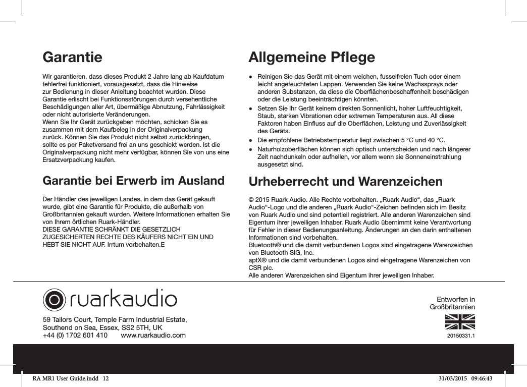 20150331.159 Tailors Court, Temple Farm Industrial Estate,Southend on Sea, Essex, SS2 5TH, UK+44 (0) 1702 601 410       www.ruarkaudio.comGarantie Wir garantieren, dass dieses Produkt 2 Jahre lang ab Kaufdatum fehlerfrei funktioniert, vorausgesetzt, dass die Hinweise zur Bedienung in dieser Anleitung beachtet wurden. Diese Garantie erlischt bei Funktionsstörungen durch versehentliche Beschädigungen aller Art, übermäßige Abnutzung, Fahrlässigkeit oder nicht autorisierte Veränderungen.Wenn Sie Ihr Gerät zurückgeben möchten, schicken Sie es zusammen mit dem Kaufbeleg in der Originalverpackung zurück. Können Sie das Produkt nicht selbst zurückbringen, sollte es per Paketversand frei an uns geschickt werden. Ist die Originalverpackung nicht mehr verfügbar, können Sie von uns eine Ersatzverpackung kaufen.Garantie bei Erwerb im AuslandDer Händler des jeweiligen Landes, in dem das Gerät gekauft wurde, gibt eine Garantie für Produkte, die außerhalb von Großbritannien gekauft wurden. Weitere Informationen erhalten Sie von Ihrem örtlichen Ruark-Händler.DIESE GARANTIE SCHRÄNKT DIE GESETZLICH ZUGESICHERTEN RECHTE DES KÄUFERS NICHT EIN UND HEBT SIE NICHT AUF. Irrtum vorbehalten.EAllgemeine Pﬂege ●Reinigen Sie das Gerät mit einem weichen, fusselfreien Tuch oder einem leicht angefeuchteten Lappen. Verwenden Sie keine Wachssprays oder anderen Substanzen, da diese die Oberächenbeschaffenheit beschädigen oder die Leistung beeinträchtigen könnten. ●Setzen Sie Ihr Gerät keinem direkten Sonnenlicht, hoher Luftfeuchtigkeit, Staub, starken Vibrationen oder extremen Temperaturen aus. All diese Faktoren haben Einuss auf die Oberächen, Leistung und Zuverlässigkeit des Geräts. ●Die empfohlene Betriebstemperatur liegt zwischen 5°C und 40°C. ●Naturholzoberächen können sich optisch unterscheiden und nach längerer Zeit nachdunkeln oder aufhellen, vor allem wenn sie Sonneneinstrahlung ausgesetzt sind.Urheberrecht und Warenzeichen © 2015 Ruark Audio. Alle Rechte vorbehalten. „Ruark Audio“, das „Ruark Audio“-Logo und die anderen „Ruark Audio“-Zeichen benden sich im Besitz von Ruark Audio und sind potentiell registriert. Alle anderen Warenzeichen sind Eigentum ihrer jeweiligen Inhaber. Ruark Audio übernimmt keine Verantwortung für Fehler in dieser Bedienungsanleitung. Änderungen an den darin enthaltenen Informationen sind vorbehalten.Bluetooth® und die damit verbundenen Logos sind eingetragene Warenzeichen von Bluetooth SIG, Inc.aptX® und die damit verbundenen Logos sind eingetragene Warenzeichen von CSR plc.Alle anderen Warenzeichen sind Eigentum ihrer jeweiligen Inhaber.Entworfen in GroßbritannienRA MR1 User Guide.indd   12 31/03/2015   09:46:43