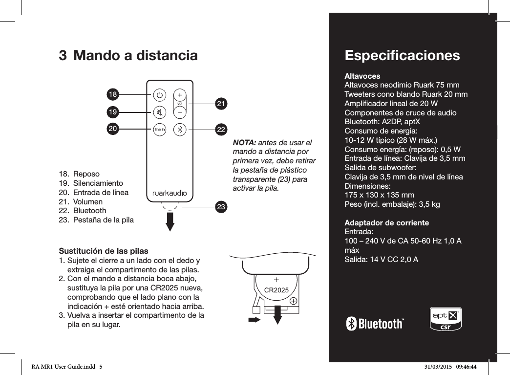 ES-5ENDADE ESFRITNLNO3  Mando a distanciaSustitución de las pilas1. Sujete el cierre a un lado con el dedo y extraiga el compartimento de las pilas.2. Con el mando a distancia boca abajo, sustituya la pila por una CR2025 nueva, comprobando que el lado plano con la indicación + esté orientado hacia arriba.3. Vuelva a insertar el compartimento de la pila en su lugar.18.  Reposo19. Silenciamiento20.  Entrada de línea21. Volumen22. Bluetooth23.  Pestaña de la pilaNOTA: antes de usar el mando a distancia por primera vez, debe retirar la pestaña de plástico transparente (23) para activar la pila.EspeciﬁcacionesAltavocesAltavoces neodimio Ruark 75 mmTweeters cono blando Ruark 20 mmAmplicador lineal de 20 WComponentes de cruce de audioBluetooth: A2DP, aptXConsumo de energía:10-12 W típico (28 W máx.)Consumo energía: (reposo): 0,5 WEntrada de línea: Clavija de 3,5 mmSalida de subwoofer:Clavija de 3,5 mm de nivel de líneaDimensiones:175 x 130 x 135 mmPeso (incl. embalaje): 3,5 kgAdaptador de corrienteEntrada: 100 – 240 V de CA 50-60 Hz 1,0 A máxSalida: 14 V CC 2,0 A182122231920RA MR1 User Guide.indd   5 31/03/2015   09:46:44