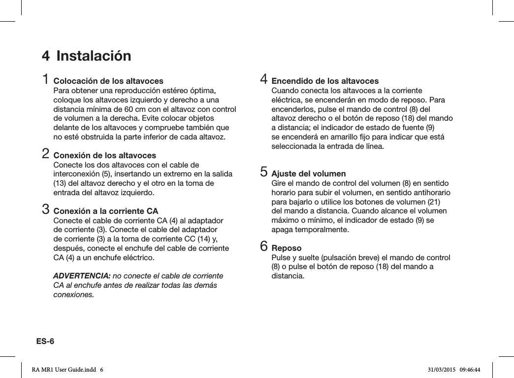 ES-64 Instalación1 Colocación de los altavocesPara obtener una reproducción estéreo óptima, coloque los altavoces izquierdo y derecho a una distancia mínima de 60 cm con el altavoz con control de volumen a la derecha. Evite colocar objetos delante de los altavoces y compruebe también que no esté obstruida la parte inferior de cada altavoz.2 Conexión de los altavocesConecte los dos altavoces con el cable de interconexión (5), insertando un extremo en la salida (13) del altavoz derecho y el otro en la toma de entrada del altavoz izquierdo.3 Conexión a la corriente CAConecte el cable de corriente CA (4) al adaptador de corriente (3). Conecte el cable del adaptador de corriente (3) a la toma de corriente CC (14) y, después, conecte el enchufe del cable de corriente CA (4) a un enchufe eléctrico.ADVERTENCIA: no conecte el cable de corriente CA al enchufe antes de realizar todas las demás conexiones.4 Encendido de los altavocesCuando conecta los altavoces a la corriente eléctrica, se encenderán en modo de reposo. Para encenderlos, pulse el mando de control (8) del altavoz derecho o el botón de reposo (18) del mando a distancia; el indicador de estado de fuente (9) se encenderá en amarillo jo para indicar que está seleccionada la entrada de línea.5 Ajuste del volumenGire el mando de control del volumen (8) en sentido horario para subir el volumen, en sentido antihorario para bajarlo o utilice los botones de volumen (21) del mando a distancia. Cuando alcance el volumen máximo o mínimo, el indicador de estado (9) se apaga temporalmente.6 ReposoPulse y suelte (pulsación breve) el mando de control (8) o pulse el botón de reposo (18) del mando a distancia.RA MR1 User Guide.indd   6 31/03/2015   09:46:44