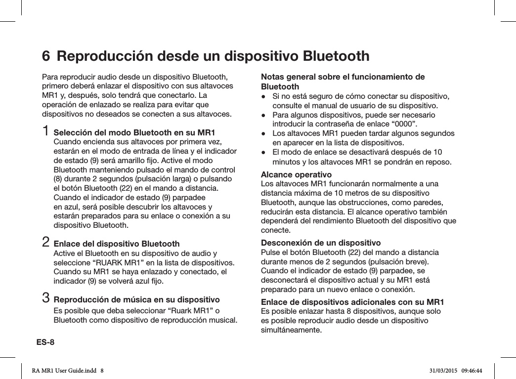 ES-8Para reproducir audio desde un dispositivo Bluetooth, primero deberá enlazar el dispositivo con sus altavoces MR1 y, después, solo tendrá que conectarlo. La operación de enlazado se realiza para evitar que dispositivos no deseados se conecten a sus altavoces.1 Selección del modo Bluetooth en su MR1Cuando encienda sus altavoces por primera vez, estarán en el modo de entrada de línea y el indicador de estado (9) será amarillo jo. Active el modo Bluetooth manteniendo pulsado el mando de control (8) durante 2 segundos (pulsación larga) o pulsando el botón Bluetooth (22) en el mando a distancia. Cuando el indicador de estado (9) parpadee en azul, será posible descubrir los altavoces y estarán preparados para su enlace o conexión a su dispositivo Bluetooth.2 Enlace del dispositivo BluetoothActive el Bluetooth en su dispositivo de audio y seleccione “RUARK MR1” en la lista de dispositivos. Cuando su MR1 se haya enlazado y conectado, el indicador (9) se volverá azul jo.3 Reproducción de música en su dispositivoEs posible que deba seleccionar “Ruark MR1” o Bluetooth como dispositivo de reproducción musical. Notas general sobre el funcionamiento de Bluetooth ●Si no está seguro de cómo conectar su dispositivo, consulte el manual de usuario de su dispositivo. ●Para algunos dispositivos, puede ser necesario introducir la contraseña de enlace “0000”. ●Los altavoces MR1 pueden tardar algunos segundos en aparecer en la lista de dispositivos. ●El modo de enlace se desactivará después de 10 minutos y los altavoces MR1 se pondrán en reposo.Alcance operativoLos altavoces MR1 funcionarán normalmente a una distancia máxima de 10 metros de su dispositivo Bluetooth, aunque las obstrucciones, como paredes, reducirán esta distancia. El alcance operativo también dependerá del rendimiento Bluetooth del dispositivo que conecte.Desconexión de un dispositivoPulse el botón Bluetooth (22) del mando a distancia durante menos de 2 segundos (pulsación breve). Cuando el indicador de estado (9) parpadee, se desconectará el dispositivo actual y su MR1 está preparado para un nuevo enlace o conexión.Enlace de dispositivos adicionales con su MR1Es posible enlazar hasta 8 dispositivos, aunque solo es posible reproducir audio desde un dispositivo simultáneamente.6  Reproducción desde un dispositivo BluetoothRA MR1 User Guide.indd   8 31/03/2015   09:46:44