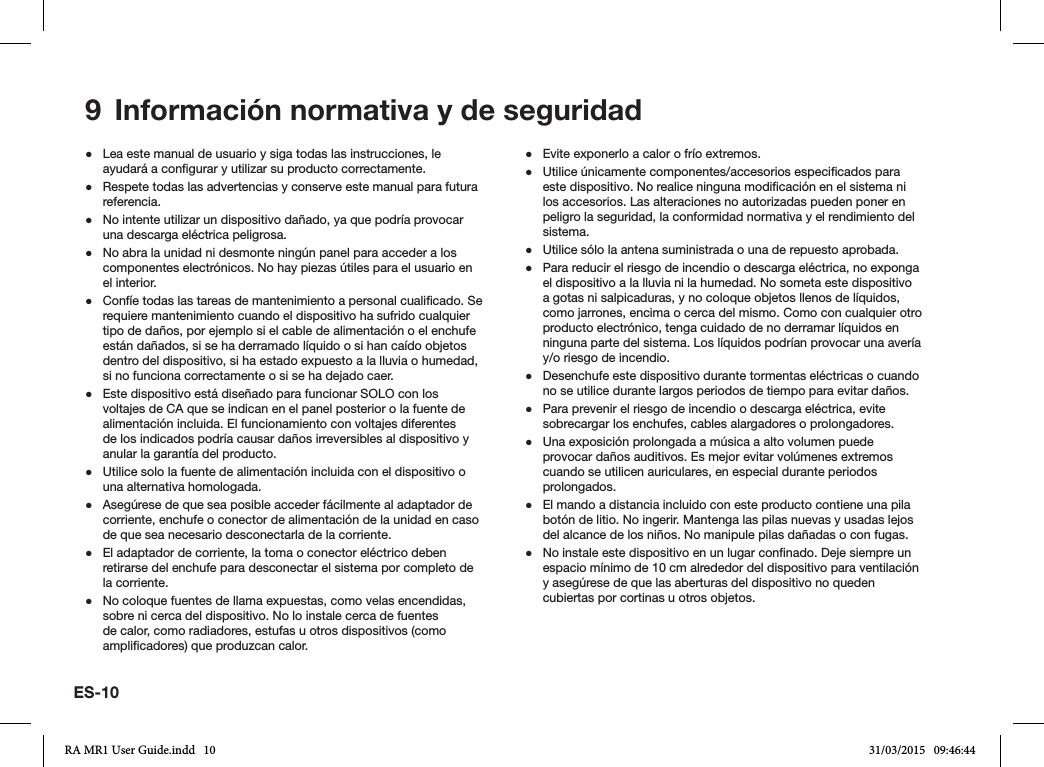 9  Información normativa y de seguridad ●Lea este manual de usuario y siga todas las instrucciones, le ayudará a congurar y utilizar su producto correctamente. ●Respete todas las advertencias y conserve este manual para futura referencia. ●No intente utilizar un dispositivo dañado, ya que podría provocar una descarga eléctrica peligrosa. ●No abra la unidad ni desmonte ningún panel para acceder a los componentes electrónicos. No hay piezas útiles para el usuario en el interior. ●Confíe todas las tareas de mantenimiento a personal cualicado. Se requiere mantenimiento cuando el dispositivo ha sufrido cualquier tipo de daños, por ejemplo si el cable de alimentación o el enchufe están dañados, si se ha derramado líquido o si han caído objetos dentro del dispositivo, si ha estado expuesto a la lluvia o humedad, si no funciona correctamente o si se ha dejado caer. ●Este dispositivo está diseñado para funcionar SOLO con los voltajes de CA que se indican en el panel posterior o la fuente de alimentación incluida. El funcionamiento con voltajes diferentes de los indicados podría causar daños irreversibles al dispositivo y anular la garantía del producto. ●Utilice solo la fuente de alimentación incluida con el dispositivo o una alternativa homologada. ●Asegúrese de que sea posible acceder fácilmente al adaptador de corriente, enchufe o conector de alimentación de la unidad en caso de que sea necesario desconectarla de la corriente. ●El adaptador de corriente, la toma o conector eléctrico deben retirarse del enchufe para desconectar el sistema por completo de la corriente. ●No coloque fuentes de llama expuestas, como velas encendidas, sobre ni cerca del dispositivo. No lo instale cerca de fuentes de calor, como radiadores, estufas u otros dispositivos (como amplicadores) que produzcan calor. ●Evite exponerlo a calor o frío extremos. ●Utilice únicamente componentes/accesorios especicados para este dispositivo. No realice ninguna modicación en el sistema ni los accesorios. Las alteraciones no autorizadas pueden poner en peligro la seguridad, la conformidad normativa y el rendimiento del sistema. ●Utilice sólo la antena suministrada o una de repuesto aprobada. ●Para reducir el riesgo de incendio o descarga eléctrica, no exponga el dispositivo a la lluvia ni la humedad. No someta este dispositivo a gotas ni salpicaduras, y no coloque objetos llenos de líquidos, como jarrones, encima o cerca del mismo. Como con cualquier otro producto electrónico, tenga cuidado de no derramar líquidos en ninguna parte del sistema. Los líquidos podrían provocar una avería y/o riesgo de incendio. ●Desenchufe este dispositivo durante tormentas eléctricas o cuando no se utilice durante largos periodos de tiempo para evitar daños. ●Para prevenir el riesgo de incendio o descarga eléctrica, evite sobrecargar los enchufes, cables alargadores o prolongadores. ●Una exposición prolongada a música a alto volumen puede provocar daños auditivos. Es mejor evitar volúmenes extremos cuando se utilicen auriculares, en especial durante periodos prolongados. ●El mando a distancia incluido con este producto contiene una pila botón de litio. No ingerir. Mantenga las pilas nuevas y usadas lejos del alcance de los niños. No manipule pilas dañadas o con fugas. ●No instale este dispositivo en un lugar connado. Deje siempre un espacio mínimo de 10 cm alrededor del dispositivo para ventilación y asegúrese de que las aberturas del dispositivo no queden cubiertas por cortinas u otros objetos.ES-10RA MR1 User Guide.indd   10 31/03/2015   09:46:44