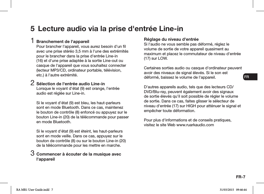 FR-7ENDADE ESFRITNLNO1 Branchement de l&apos;appareilPour brancher l&apos;appareil, vous aurez besoin d&apos;un l avec une prise stéréo 3,5mm à l&apos;une des extrémités pour le brancher dans la prise d&apos;entrée Line-in (16) et d&apos;une prise adaptée à la sortie Line-out ou casque de l&apos;appareil que vous souhaitez connecter (lecteur MP3/CD, ordinateur portable, télévision, etc.) à l&apos;autre extrémité.2 Sélection de l&apos;entrée audio Line-inLorsque le voyant d&apos;état (9) est orange, l&apos;entrée audio est réglée sur Line-in.Si le voyant d&apos;état (9) est bleu, les haut-parleurs sont en mode Bluetooth. Dans ce cas, maintenez le bouton de contrôle (8) enfoncé ou appuyez sur le bouton Line-in (20) de la télécommande pour passer en mode Bluetooth.Si le voyant d&apos;état (9) est éteint, les haut-parleurs sont en mode veille. Dans ce cas, appuyez sur le bouton de contrôle (8) ou sur le bouton Line-in (20) de la télécommande pour les mettre en marche.3 Commencer à écouter de la musique avec l&apos;appareilRéglage du niveau d&apos;entréeSi l&apos;audio ne vous semble pas déformé, réglez le volume de sortie de votre appareil quasiment au maximum et placez le commutateur de niveau d&apos;entrée (17) sur LOW.Certaines sorties audio ou casque d&apos;ordinateur peuvent avoir des niveaux de signal élevés. Si le son est déformé, baissez le volume de l&apos;appareil.D&apos;autres appareils audio, tels que des lecteurs CD/DVD/Blu-ray, peuvent également avoir des signaux de sortie élevés qu&apos;il soit possible de régler le volume de sortie. Dans ce cas, faites glisser le sélecteur de niveau d&apos;entrée (17) sur HIGH pour atténuer le signal et empêcher toute déformation.Pour plus d&apos;informations et de conseils pratiques, visitez le site Web www.ruarkaudio.com5  Lecture audio via la prise d&apos;entrée Line-inRA MR1 User Guide.indd   7 31/03/2015   09:46:44