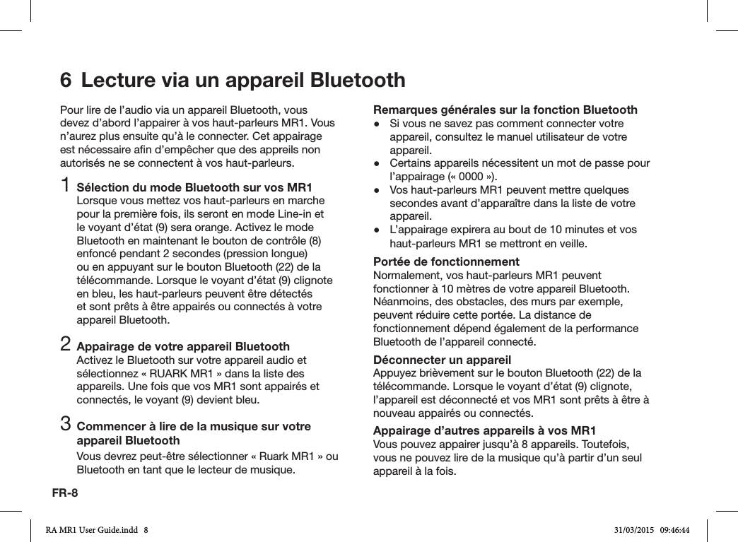 FR-86  Lecture via un appareil BluetoothPour lire de l’audio via un appareil Bluetooth, vous devez d’abord l’appairer à vos haut-parleurs MR1. Vous n’aurez plus ensuite qu’à le connecter. Cet appairage est nécessaire an d’empêcher que des appreils non autorisés ne se connectent à vos haut-parleurs.1 Sélection du mode Bluetooth sur vos MR1Lorsque vous mettez vos haut-parleurs en marche pour la première fois, ils seront en mode Line-in et le voyant d’état (9) sera orange. Activez le mode Bluetooth en maintenant le bouton de contrôle (8) enfoncé pendant 2 secondes (pression longue) ou en appuyant sur le bouton Bluetooth (22) de la télécommande. Lorsque le voyant d’état (9) clignote en bleu, les haut-parleurs peuvent être détectés et sont prêts à être appairés ou connectés à votre appareil Bluetooth.2 Appairage de votre appareil BluetoothActivez le Bluetooth sur votre appareil audio et sélectionnez «RUARK MR1» dans la liste des appareils. Une fois que vos MR1 sont appairés et connectés, le voyant (9) devient bleu.3 Commencer à lire de la musique sur votre appareil BluetoothVous devrez peut-être sélectionner «Ruark MR1» ou Bluetooth en tant que le lecteur de musique.Remarques générales sur la fonction Bluetooth ●Si vous ne savez pas comment connecter votre appareil, consultez le manuel utilisateur de votre appareil. ●Certains appareils nécessitent un mot de passe pour l’appairage («0000»). ●Vos haut-parleurs MR1 peuvent mettre quelques secondes avant d’apparaître dans la liste de votre appareil. ●L’appairage expirera au bout de 10 minutes et vos haut-parleurs MR1 se mettront en veille.Portée de fonctionnementNormalement, vos haut-parleurs MR1 peuvent fonctionner à 10mètres de votre appareil Bluetooth. Néanmoins, des obstacles, des murs par exemple, peuvent réduire cette portée. La distance de fonctionnement dépend également de la performance Bluetooth de l’appareil connecté.Déconnecter un appareilAppuyez brièvement sur le bouton Bluetooth (22) de la télécommande. Lorsque le voyant d’état (9) clignote, l’appareil est déconnecté et vos MR1 sont prêts à être à nouveau appairés ou connectés.Appairage d’autres appareils à vos MR1Vous pouvez appairer jusqu’à 8 appareils. Toutefois, vous ne pouvez lire de la musique qu’à partir d’un seul appareil à la fois.RA MR1 User Guide.indd   8 31/03/2015   09:46:44