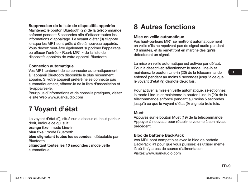 FR-9ENDADE ESFRITNLNOSuppression de la liste de dispositifs appairésMaintenez le bouton Bluetooth (22) de la télécommande enfoncé pendant 5 secondes an d’effacer toutes les informations d’appairage. Le voyant d’état (9) clignote lorsque les MR1 sont prêts à être à nouveau appairés.Vous devrez peut-être également supprimer l’appairage ou effacer l’entrée «Ruark MR1» de la liste de dispositifs appairés de votre appareil Bluetooth.Connexion automatiqueVos MR1 tenteront de se connecter automatiquement à l’appareil Bluetooth disponible le plus récemment appairé. Si votre appareil préféré ne se connecte pas automatiquement, effacez-le de la liste d’association et ré-appairez-le.Pour plus d’informations et de conseils pratiques, visitez le site Web www.ruarkaudio.com7 Voyant d’étatLe voyant d’état (9), situé sur le dessus du haut-parleur droit, indique ce qui suit:orange ﬁxe: mode Line-inbleu ﬁxe: mode Bluetoothbleu clignotant toutes les secondes: détectable par Bluetoothclignotant toutes les 10 secondes: mode veille automatique8  Autres fonctionsMise en veille automatiqueVos haut-parleurs MR1 se mettront automatiquement en veille s’ils ne reçoivent pas de signal audio pendant 10 minutes, et ils remettront en marche dès qu’ils détecteront un signal.La mise en veille automatique est activée par défaut. Pour la désactiver, sélectionnez le mode Line-in et maintenez le bouton Line-in (20) de la télécommande enfoncé pendant au moins 5 secondes jusqu’à ce que le voyant d’état (9) clignote deux fois.Pour activer la mise en veille automatique, sélectionnez le mode Line-in et maintenez le bouton Line-in (20) de la télécommande enfoncé pendant au moins 5 secondes jusqu’à ce que le voyant d’état (9) clignote trois fois.MuetAppuyez sur le bouton Muet (19) de la télécommande. Appuyez à nouveau pour rétablir le volume à son niveau précédent.Bloc de batterie BackPackVos MR1 sont compatibles avec le bloc de batterie BackPack R1 pour que vous puissiez les utiliser même là où il n’y a pas de source d’alimentation.Visitez www.ruarkaudio.comRA MR1 User Guide.indd   9 31/03/2015   09:46:44