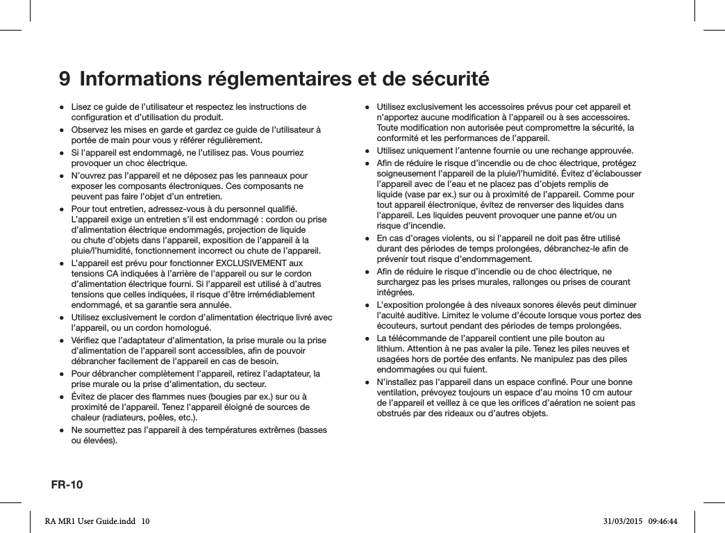 FR-109  Informations réglementaires et de sécurité ●Lisez ce guide de l’utilisateur et respectez les instructions de conguration et d’utilisation du produit. ●Observez les mises en garde et gardez ce guide de l’utilisateur à portée de main pour vous y référer régulièrement. ●Si l’appareil est endommagé, ne l’utilisez pas. Vous pourriez provoquer un choc électrique. ●N’ouvrez pas l’appareil et ne déposez pas les panneaux pour exposer les composants électroniques. Ces composants ne peuvent pas faire l’objet d’un entretien. ●Pour tout entretien, adressez-vous à du personnel qualié. L’appareil exige un entretien s’il est endommagé : cordon ou prise d’alimentation électrique endommagés, projection de liquide ou chute d’objets dans l’appareil, exposition de l’appareil à la pluie/l’humidité, fonctionnement incorrect ou chute de l’appareil. ●L’appareil est prévu pour fonctionner EXCLUSIVEMENT aux tensions CA indiquées à l’arrière de l’appareil ou sur le cordon d’alimentation électrique fourni. Si l’appareil est utilisé à d’autres tensions que celles indiquées, il risque d’être irrémédiablement endommagé, et sa garantie sera annulée. ●Utilisez exclusivement le cordon d’alimentation électrique livré avec l’appareil, ou un cordon homologué. ●Vériez que l’adaptateur d’alimentation, la prise murale ou la prise d’alimentation de l’appareil sont accessibles, an de pouvoir débrancher facilement de l’appareil en cas de besoin. ●Pour débrancher complètement l’appareil, retirez l’adaptateur, la prise murale ou la prise d’alimentation, du secteur. ●Évitez de placer des ammes nues (bougies par ex.) sur ou à proximité de l’appareil. Tenez l’appareil éloigné de sources de chaleur (radiateurs, poêles, etc.). ●Ne soumettez pas l’appareil à des températures extrêmes (basses ou élevées). ●Utilisez exclusivement les accessoires prévus pour cet appareil et n’apportez aucune modication à l’appareil ou à ses accessoires. Toute modication non autorisée peut compromettre la sécurité, la conformité et les performances de l’appareil. ●Utilisez uniquement l’antenne fournie ou une rechange approuvée. ●An de réduire le risque d’incendie ou de choc électrique, protégez soigneusement l’appareil de la pluie/l’humidité. Évitez d’éclabousser l’appareil avec de l’eau et ne placez pas d’objets remplis de liquide (vase par ex.) sur ou à proximité de l’appareil. Comme pour tout appareil électronique, évitez de renverser des liquides dans l’appareil. Les liquides peuvent provoquer une panne et/ou un risque d’incendie. ●En cas d’orages violents, ou si l’appareil ne doit pas être utilisé durant des périodes de temps prolongées, débranchez-le an de prévenir tout risque d’endommagement. ●An de réduire le risque d’incendie ou de choc électrique, ne surchargez pas les prises murales, rallonges ou prises de courant intégrées. ●L’exposition prolongée à des niveaux sonores élevés peut diminuer l’acuité auditive. Limitez le volume d’écoute lorsque vous portez des écouteurs, surtout pendant des périodes de temps prolongées. ●La télécommande de l’appareil contient une pile bouton au lithium. Attention à ne pas avaler la pile. Tenez les piles neuves et usagées hors de portée des enfants. Ne manipulez pas des piles endommagées ou qui fuient. ●N’installez pas l’appareil dans un espace conné. Pour une bonne ventilation, prévoyez toujours un espace d’au moins 10 cm autour de l’appareil et veillez à ce que les orices d’aération ne soient pas obstrués par des rideaux ou d’autres objets.RA MR1 User Guide.indd   10 31/03/2015   09:46:44