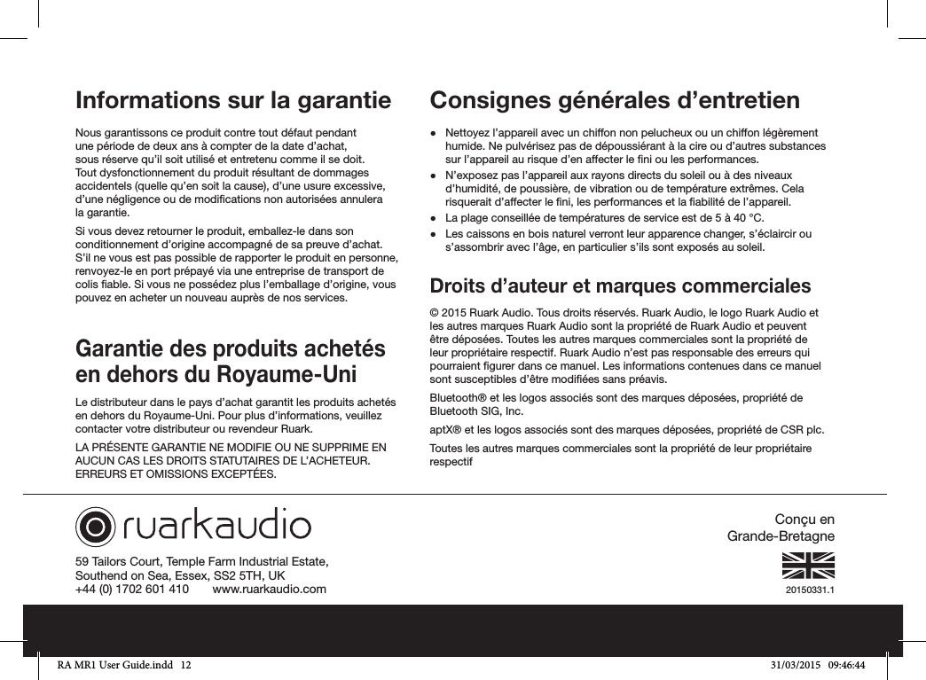 20150331.159 Tailors Court, Temple Farm Industrial Estate,Southend on Sea, Essex, SS2 5TH, UK+44 (0) 1702 601 410       www.ruarkaudio.comConçu  en             Grande-BretagneInformations sur la garantie Nous garantissons ce produit contre tout défaut pendant une période de deux ans à compter de la date d’achat, sous réserve qu’il soit utilisé et entretenu comme il se doit. Tout dysfonctionnement du produit résultant de dommages accidentels (quelle qu’en soit la cause), d’une usure excessive, d’une négligence ou de modications non autorisées annulera la garantie.Si vous devez retourner le produit, emballez-le dans son conditionnement d’origine accompagné de sa preuve d’achat. S’il ne vous est pas possible de rapporter le produit en personne, renvoyez-le en port prépayé via une entreprise de transport de colis able. Si vous ne possédez plus l’emballage d’origine, vous pouvez en acheter un nouveau auprès de nos services.Garantie des produits achetés en dehors du Royaume-UniLe distributeur dans le pays d’achat garantit les produits achetés en dehors du Royaume-Uni. Pour plus d’informations, veuillez contacter votre distributeur ou revendeur Ruark.LA PRÉSENTE GARANTIE NE MODIFIE OU NE SUPPRIME EN AUCUN CAS LES DROITS STATUTAIRES DE L’ACHETEUR. ERREURS ET OMISSIONS EXCEPTÉES.Consignes générales d’entretien ●Nettoyez l’appareil avec un chiffon non pelucheux ou un chiffon légèrement humide. Ne pulvérisez pas de dépoussiérant à la cire ou d’autres substances sur l’appareil au risque d’en affecter le ni ou les performances. ●N’exposez pas l’appareil aux rayons directs du soleil ou à des niveaux d’humidité, de poussière, de vibration ou de température extrêmes. Cela risquerait d’affecter le ni, les performances et la abilité de l’appareil. ●La plage conseillée de températures de service est de 5 à 40°C. ●Les caissons en bois naturel verront leur apparence changer, s’éclaircir ou s’assombrir avec l’âge, en particulier s’ils sont exposés au soleil. Droits d’auteur et marques commerciales © 2015 Ruark Audio. Tous droits réservés. Ruark Audio, le logo Ruark Audio et les autres marques Ruark Audio sont la propriété de Ruark Audio et peuvent être déposées. Toutes les autres marques commerciales sont la propriété de leur propriétaire respectif. Ruark Audio n’est pas responsable des erreurs qui pourraient gurer dans ce manuel. Les informations contenues dans ce manuel sont susceptibles d’être modiées sans préavis.Bluetooth® et les logos associés sont des marques déposées, propriété de Bluetooth SIG, Inc.aptX® et les logos associés sont des marques déposées, propriété de CSR plc.Toutes les autres marques commerciales sont la propriété de leur propriétaire respectifRA MR1 User Guide.indd   12 31/03/2015   09:46:44