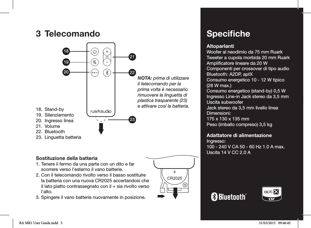 IT-5ENDADE ES FRITNLNO3 TelecomandoSostituzione della batteria1. Tenere il fermo da una parte con un dito e far scorrere verso l&apos;esterno il vano batterie.2. Con il telecomando rivolto verso il basso sostituire la batteria con una nuova CR2025 accertandosi che il lato piatto contrassegnato con il + sia rivolto verso l&apos;alto.3. Spingere il vano batterie nuovamente in posizione.18.  Stand-by19. Silenziamento20.  Ingresso linea21. Volume22. Bluetooth23.  Linguetta batteriaNOTA: prima di utilizzare il telecomando per la prima volta è necessario rimuovere la linguetta di plastica trasparente (23) e attivare così la batteria.SpeciﬁcheAltoparlantiWoofer al neodimio da 75 mm RuarkTweeter a cupola morbida 20 mm RuarkAmplicatore lineare da 20 WComponenti per crossover di tipo audioBluetooth: A2DP, aptXConsumo energetico 10 - 12 W tipico (28 W max.)Consumo energetico (stand-by) 0,5 WIngresso Line-in Jack stereo da 3,5 mmUscita subwooferJack stereo da 3,5 mm livello lineaDimensioni:175 x 130 x 135 mmPeso (imballo compreso) 3,5 kgAdattatore di alimentazioneIngresso: 100 - 240 V CA 50 - 60 Hz 1.0 A max.Uscita 14 V CC 2.0 A182122231920RA MR1 User Guide.indd   5 31/03/2015   09:46:45