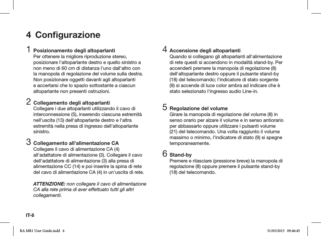 IT-64 Conﬁgurazione1 Posizionamento degli altoparlantiPer ottenere la migliore riproduzione stereo, posizionare l&apos;altoparlante destro e quello sinistro a non meno di 60 cm di distanza l&apos;uno dall&apos;altro con la manopola di regolazione del volume sulla destra. Non posizionare oggetti davanti agli altoparlanti e accertarsi che lo spazio sottostante a ciascun altoparlante non presenti ostruzioni.2 Collegamento degli altoparlantiCollegare i due altoparlanti utilizzando il cavo di interconnessione (5), inserendo ciascuna estremità nell&apos;uscita (13) dell&apos;altoparlante destro e l&apos;altra estremità nella presa di ingresso dell&apos;altoparlante sinistro.3 Collegamento all&apos;alimentazione CACollegare il cavo di alimentazione CA (4) all&apos;adattatore di alimentazione (3). Collegare il cavo dell&apos;adattatore di alimentazione (3) alla presa di alimentazione CC (14) e poi inserire la spina di rete del cavo di alimentazione CA (4) in un&apos;uscita di rete.ATTENZIONE: non collegare il cavo di alimentazione CA alla rete prima di aver effettuato tutti gli altri collegamenti.4 Accensione degli altoparlantiQuando si collegano gli altoparlanti all&apos;alimentazione di rete questi si accendono in modalità stand-by. Per accenderli premere la manopola di regolazione (8) dell&apos;altoparlante destro oppure il pulsante stand-by (18) del telecomando; l&apos;indicatore di stato sorgente (9) si accende di luce color ambra ad indicare che è stato selezionato l&apos;ingresso audio Line-in.5 Regolazione del volumeGirare la manopola di regolazione del volume (8) in senso orario per alzare il volume e in senso antiorario per abbassarlo oppure utilizzare i pulsanti volume (21) del telecomando. Una volta raggiunto il volume massimo o minimo, l&apos;indicatore di stato (9) si spegne temporaneamente.6 Stand-byPremere e rilasciare (pressione breve) la manopola di regolazione (8) oppure premere il pulsante stand-by (18) del telecomando.RA MR1 User Guide.indd   6 31/03/2015   09:46:45