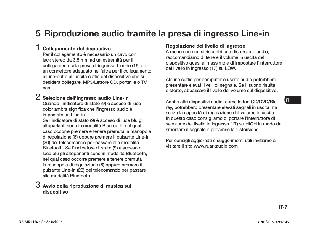 IT-7ENDADE ES FRITNLNO1 Collegamento del dispositivoPer il collegamento è necessario un cavo con jack stereo da 3,5 mm ad un&apos;estremità per il collegamento alla presa di ingresso Line-in (16) e di un connettore adeguato nell&apos;altra per il collegamento a Line-out o all&apos;uscita cufe del dispositivo che si desidera collegare, MP3/Lettore CD, portatile o TV ecc.2 Selezione dell&apos;ingresso audio Line-inQuando l&apos;indicatore di stato (9) è acceso di luce color ambra signica che l&apos;ingresso audio è impostato su Line-in.Se l&apos;indicatore di stato (9) è acceso di luce blu gli altoparlanti sono in modalità Bluetooth, nel qual caso occorre premere e tenere premuta la manopola di regolazione (8) oppure premere il pulsante Line-in (20) del telecomando per passare alla modalità Bluetooth. Se l&apos;indicatore di stato (9) è acceso di luce blu gli altoparlanti sono in modalità Bluetooth, nel qual caso occorre premere e tenere premuta la manopola di regolazione (8) oppure premere il pulsante Line-in (20) del telecomando per passare alla modalità Bluetooth.3 Avvio della riproduzione di musica sul dispositivoRegolazione del livello di ingressoA meno che non si riscontri una distorsione audio, raccomandiamo di tenere il volume in uscita del dispositivo quasi al massimo e di impostare l&apos;interruttore del livello in ingresso (17) su LOW.Alcune cufe per computer o uscite audio potrebbero presentare elevati livelli di segnale. Se il suono risulta distorto, abbassare il livello del volume sul dispositivo.Anche altri dispositivi audio, come lettori CD/DVD/Blu-ray, potrebbero presentare elevati segnali in uscita ma senza la capacità di regolazione del volume in uscita. In questo caso consigliamo di portare l&apos;interruttore di selezione del livello in ingresso (17) su HIGH in modo da smorzare il segnale e prevenire la distorsione.Per consigli aggiornati e suggerimenti utili invitiamo a visitare il sito www.ruarkaudio.com5  Riproduzione audio tramite la presa di ingresso Line-inRA MR1 User Guide.indd   7 31/03/2015   09:46:45