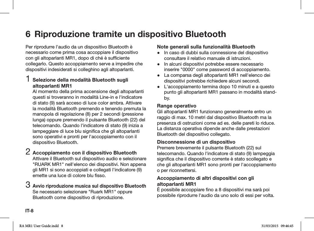 IT-8Per riprodurre l&apos;audio da un dispositivo Bluetooth è necessario come prima cosa accoppiare il dispositivo con gli altoparlanti MR1, dopo di ché è sufciente collegarlo. Questo accoppiamento serve a impedire che dispositivi indesiderati si colleghino agli altoparlanti.1 Selezione della modalità Bluetooth sugli altoparlanti MR1Al momento della prima accensione degli altoparlanti questi si troveranno in modalità Line-in e l&apos;indicatore di stato (9) sarà acceso di luce color ambra. Attivare la modalità Bluetooth premendo e tenendo premuta la manopola di regolazione (8) per 2 secondi (pressione lunga) oppure premendo il pulsante Bluetooth (22) del telecomando. Quando l&apos;indicatore di stato (9) inizia a lampeggiare di luce blu signica che gli altoparlanti sono operativi e pronti per l&apos;accoppiamento con il dispositivo Bluetooth.2 Accoppiamento con il dispositivo BluetoothAttivare il Bluetooth sul dispositivo audio e selezionare &quot;RUARK MR1&quot; nell&apos;elenco dei dispositivi. Non appena gli MR1 si sono accoppiati e collegati l&apos;indicatore (9) emette una luce di colore blu sso.3 Avvio riproduzione musica sul dispositivo BluetoothSe necessario selezionare &quot;Ruark MR1&quot; oppure Bluetooth come dispositivo di riproduzione.Note generali sulla funzionalità Bluetooth ●In caso di dubbi sulla connessione del dispositivo consultare il relativo manuale di istruzioni. ●In alcuni dispositivi potrebbe essere necessario inserire &quot;0000&quot; come password di accoppiamento. ●La comparsa degli altoparlanti MR1 nell&apos;elenco dei dispositivi potrebbe richiedere alcuni secondi. ●L&apos;accoppiamento termina dopo 10 minuti e a questo punto gli altoparlanti MR1 passano in modalità stand-by.Range operativoGli altoparlanti MR1 funzionano generalmente entro un raggio di max. 10 metri dal dispositivo Bluetooth ma la presenza di ostruzioni come ad es. delle pareti lo riduce. La distanza operativa dipende anche dalle prestazioni Bluetooth del dispositivo collegato.Disconnessione di un dispositivoPremere brevemente il pulsante Bluetooth (22) sul telecomando. Quando l&apos;indicatore di stato (9) lampeggia signica che il dispositivo corrente è stato scollegato e che gli altoparlanti MR1 sono pronti per l&apos;accoppiamento o per riconnettersi.Accoppiamento di altri dispositivi con gli altoparlanti MR1È possibile accoppiare no a 8 dispositivi ma sarà poi possibile riprodurre l&apos;audio da uno solo di essi per volta.6  Riproduzione tramite un dispositivo BluetoothRA MR1 User Guide.indd   8 31/03/2015   09:46:45