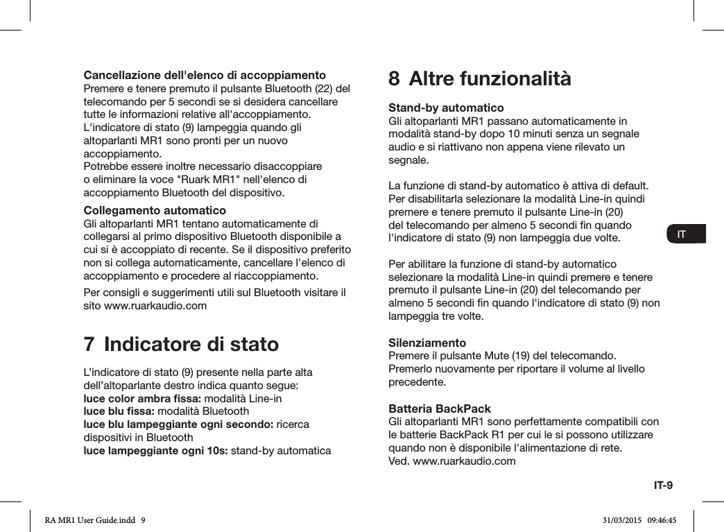 IT-9ENDADE ES FRITNLNOCancellazione dell&apos;elenco di accoppiamentoPremere e tenere premuto il pulsante Bluetooth (22) del telecomando per 5 secondi se si desidera cancellare tutte le informazioni relative all&apos;accoppiamento. L&apos;indicatore di stato (9) lampeggia quando gli altoparlanti MR1 sono pronti per un nuovo accoppiamento.Potrebbe essere inoltre necessario disaccoppiare o eliminare la voce &quot;Ruark MR1&quot; nell&apos;elenco di accoppiamento Bluetooth del dispositivo.Collegamento automaticoGli altoparlanti MR1 tentano automaticamente di collegarsi al primo dispositivo Bluetooth disponibile a cui si è accoppiato di recente. Se il dispositivo preferito non si collega automaticamente, cancellare l&apos;elenco di accoppiamento e procedere al riaccoppiamento.Per consigli e suggerimenti utili sul Bluetooth visitare il sito www.ruarkaudio.com7  Indicatore di statoL’indicatore di stato (9) presente nella parte alta dell’altoparlante destro indica quanto segue:luce color ambra ﬁssa: modalità Line-inluce blu ﬁssa: modalità Bluetoothluce blu lampeggiante ogni secondo: ricerca dispositivi in Bluetoothluce lampeggiante ogni 10s: stand-by automatica8  Altre funzionalitàStand-by automaticoGli altoparlanti MR1 passano automaticamente in modalità stand-by dopo 10 minuti senza un segnale audio e si riattivano non appena viene rilevato un segnale.La funzione di stand-by automatico è attiva di default. Per disabilitarla selezionare la modalità Line-in quindi premere e tenere premuto il pulsante Line-in (20) del telecomando per almeno 5 secondi n quando l&apos;indicatore di stato (9) non lampeggia due volte.Per abilitare la funzione di stand-by automatico selezionare la modalità Line-in quindi premere e tenere premuto il pulsante Line-in (20) del telecomando per almeno 5 secondi n quando l&apos;indicatore di stato (9) non lampeggia tre volte.SilenziamentoPremere il pulsante Mute (19) del telecomando. Premerlo nuovamente per riportare il volume al livello precedente.Batteria BackPackGli altoparlanti MR1 sono perfettamente compatibili con le batterie BackPack R1 per cui le si possono utilizzare quando non è disponibile l&apos;alimentazione di rete.Ved. www.ruarkaudio.comENDADE ES FRITNLNORA MR1 User Guide.indd   9 31/03/2015   09:46:45