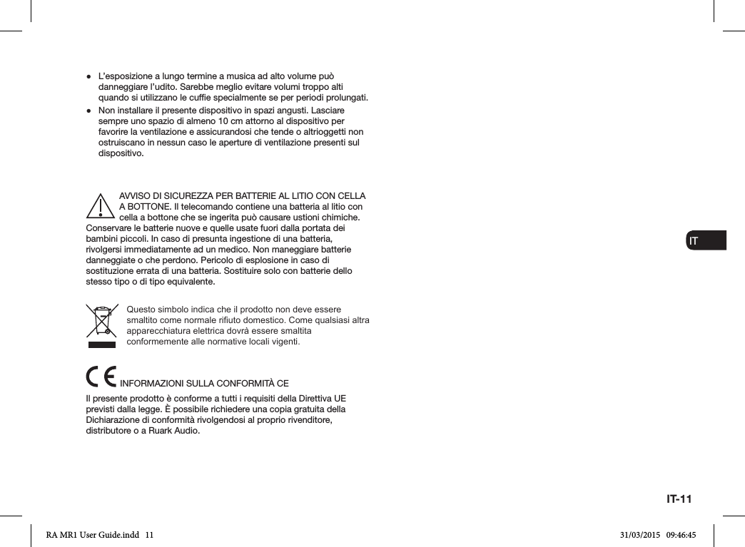 IT-11ENDADE ES FRITNLNO ●L’esposizione a lungo termine a musica ad alto volume può danneggiare l’udito. Sarebbe meglio evitare volumi troppo alti quando si utilizzano le cufe specialmente se per periodi prolungati. ●Non installare il presente dispositivo in spazi angusti. Lasciare sempre uno spazio di almeno 10 cm attorno al dispositivo per favorire la ventilazione e assicurandosi che tende o altrioggetti non ostruiscano in nessun caso le aperture di ventilazione presenti sul dispositivo.AVVISO DI SICUREZZA PER BATTERIE AL LITIO CON CELLA A BOTTONE. Il telecomando contiene una batteria al litio con cella a bottone che se ingerita può causare ustioni chimiche. Conservare le batterie nuove e quelle usate fuori dalla portata dei bambini piccoli. In caso di presunta ingestione di una batteria, rivolgersi immediatamente ad un medico. Non maneggiare batterie danneggiate o che perdono. Pericolo di esplosione in caso di sostituzione errata di una batteria. Sostituire solo con batterie dello stesso tipo o di tipo equivalente.Questo simbolo indica che il prodotto non deve essere smaltito come normale riuto domestico. Come qualsiasi altra apparecchiatura elettrica dovrà essere smaltita conformemente alle normative locali vigenti.INFORMAZIONI SULLA CONFORMITÀ CEIl presente prodotto è conforme a tutti i requisiti della Direttiva UE previsti dalla legge. È possibile richiedere una copia gratuita della Dichiarazione di conformità rivolgendosi al proprio rivenditore, distributore o a Ruark Audio.RA MR1 User Guide.indd   11 31/03/2015   09:46:45