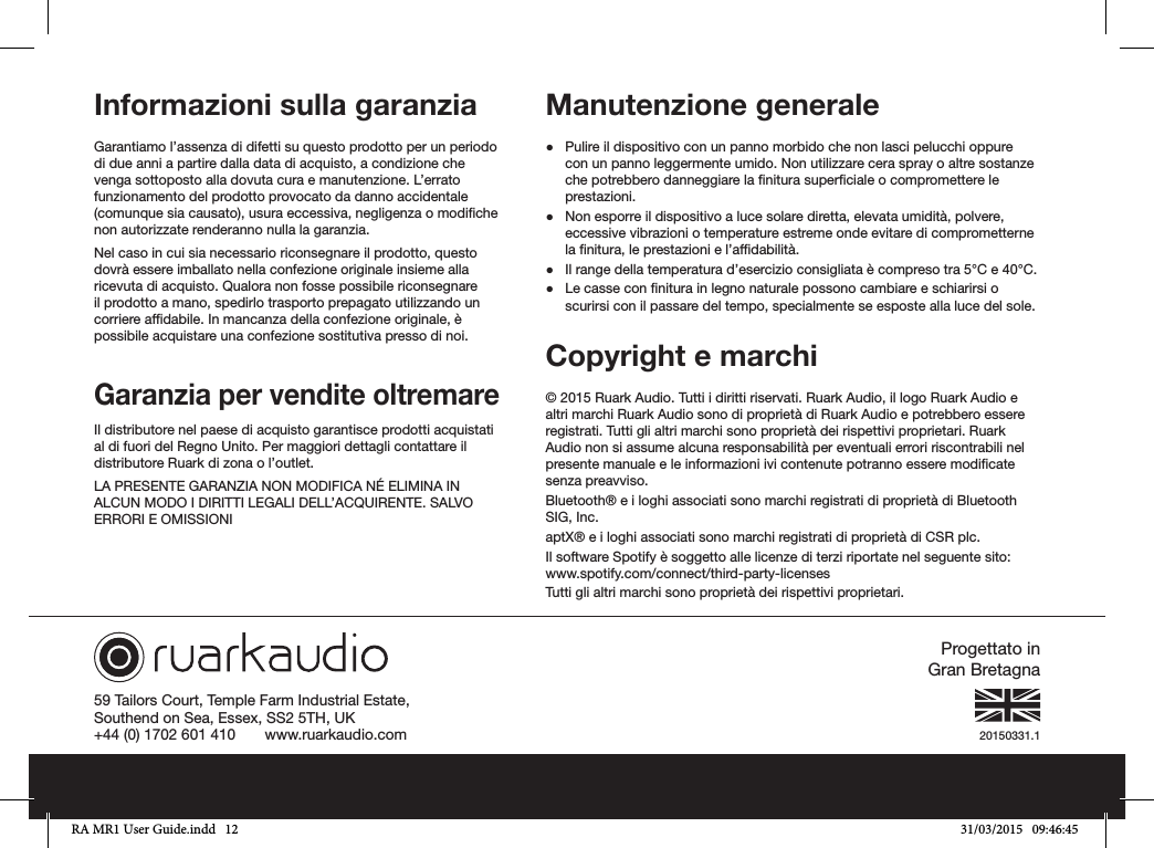 20150331.159 Tailors Court, Temple Farm Industrial Estate,Southend on Sea, Essex, SS2 5TH, UK+44 (0) 1702 601 410       www.ruarkaudio.comProgettato in Gran BretagnaInformazioni sulla garanziaGarantiamo l’assenza di difetti su questo prodotto per un periodo di due anni a partire dalla data di acquisto, a condizione che venga sottoposto alla dovuta cura e manutenzione. L’errato funzionamento del prodotto provocato da danno accidentale (comunque sia causato), usura eccessiva, negligenza o modiche non autorizzate renderanno nulla la garanzia.Nel caso in cui sia necessario riconsegnare il prodotto, questo dovrà essere imballato nella confezione originale insieme alla ricevuta di acquisto. Qualora non fosse possibile riconsegnare il prodotto a mano, spedirlo trasporto prepagato utilizzando un corriere afdabile. In mancanza della confezione originale, è possibile acquistare una confezione sostitutiva presso di noi.Garanzia per vendite oltremareIl distributore nel paese di acquisto garantisce prodotti acquistati al di fuori del Regno Unito. Per maggiori dettagli contattare il distributore Ruark di zona o l’outlet.LA PRESENTE GARANZIA NON MODIFICA NÉ ELIMINA IN ALCUN MODO I DIRITTI LEGALI DELL’ACQUIRENTE. SALVO ERRORI E OMISSIONIManutenzione generale ●Pulire il dispositivo con un panno morbido che non lasci pelucchi oppure con un panno leggermente umido. Non utilizzare cera spray o altre sostanze che potrebbero danneggiare la nitura superciale o compromettere le prestazioni. ●Non esporre il dispositivo a luce solare diretta, elevata umidità, polvere, eccessive vibrazioni o temperature estreme onde evitare di comprometterne la nitura, le prestazioni e l’afdabilità. ●Il range della temperatura d’esercizio consigliata è compreso tra 5°C e 40°C. ●Le casse con nitura in legno naturale possono cambiare e schiarirsi o scurirsi con il passare del tempo, specialmente se esposte alla luce del sole.Copyright e marchi © 2015 Ruark Audio. Tutti i diritti riservati. Ruark Audio, il logo Ruark Audio e altri marchi Ruark Audio sono di proprietà di Ruark Audio e potrebbero essere registrati. Tutti gli altri marchi sono proprietà dei rispettivi proprietari. Ruark Audio non si assume alcuna responsabilità per eventuali errori riscontrabili nel presente manuale e le informazioni ivi contenute potranno essere modicate senza preavviso.Bluetooth® e i loghi associati sono marchi registrati di proprietà di Bluetooth SIG, Inc.aptX® e i loghi associati sono marchi registrati di proprietà di CSR plc.Il software Spotify è soggetto alle licenze di terzi riportate nel seguente sito: www.spotify.com/connect/third-party-licensesTutti gli altri marchi sono proprietà dei rispettivi proprietari.RA MR1 User Guide.indd   12 31/03/2015   09:46:45