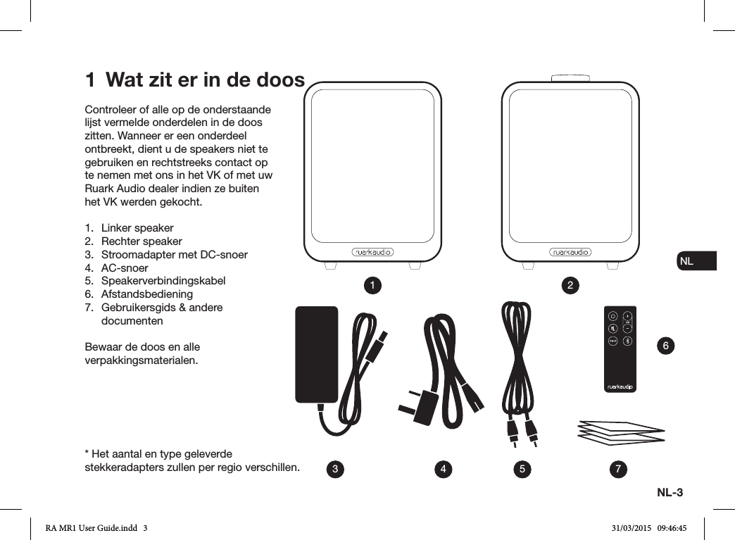 NL-3ENDADE ES FRITNLNOControleer of alle op de onderstaande lijst vermelde onderdelen in de doos zitten. Wanneer er een onderdeel ontbreekt, dient u de speakers niet te gebruiken en rechtstreeks contact op te nemen met ons in het VK of met uw Ruark Audio dealer indien ze buiten het VK werden gekocht.1.  Linker speaker2.  Rechter speaker3.  Stroomadapter met DC-snoer4. AC-snoer5. Speakerverbindingskabel6. Afstandsbediening 7.  Gebruikersgids &amp; andere documentenBewaar de doos en alle verpakkingsmaterialen.1  Wat zit er in de doos13 4 5 762* Het aantal en type geleverde stekkeradapters zullen per regio verschillen.RA MR1 User Guide.indd   3 31/03/2015   09:46:45