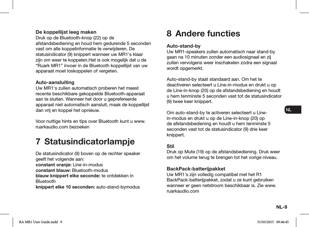 NL-9ENDADE ES FRITNLNODe koppellijst leeg makenDruk op de Bluetooth-knop (22) op de afstandsbediening en houd hem gedurende 5 seconden vast om alle koppelinformatie te verwijderen. De statusindicator (9) knippert wanneer uw MR1&apos;s klaar zijn om weer te koppelen.Het is ook mogelijk dat u de “Ruark MR1” invoer in de Bluetooth koppellijst van uw apparaat moet loskoppelen of vergeten.Auto-aansluitingUw MR1&apos;s zullen automatisch proberen het meest recente beschikbare gekoppelde Bluetooth-apparaat aan te sluiten. Wanneer het door u geprefereerde apparaat niet automatisch aansluit, maak de koppellijst dan vrij en koppel het opnieuw.Voor nuttige hints en tips over Bluetooth kunt u www.ruarkaudio.com bezoeken7 StatusindicatorlampjeDe statusindicator (9) boven op de rechter speaker geeft het volgende aan:constant oranje: Line-in-modusconstant blauw: Bluetooth-modusblauw knippert elke seconde: te ontdekken in Bluetoothknippert elke 10 seconden: auto-stand-bymodus8  Andere functiesAuto-stand-byUw MR1-speakers zullen automatisch naar stand-by gaan na 10 minuten zonder een audiosignaal en zij zullen vervolgens weer inschakelen zodra een signaal wordt opgemerkt.Auto-stand-by staat standaard aan. Om het te deactiveren selecteert u Line-in-modus en drukt u op de Line-in-knop (20) op de afstandsbediening en houdt u hem tenminste 5 seconden vast tot de statusindicator (9) twee keer knippert.Om auto-stand-by te activeren selecteert u Line-in-modus en drukt u op de Line-in-knop (20) op de afstandsbediening en houdt u hem tenminste 5 seconden vast tot de statusindicator (9) drie keer knippert.StilDruk op Mute (19) op de afstandsbediening. Druk weer om het volume terug te brengen tot het vorige niveau.BackPack-batterijpakketUw MR1&apos;s zijn volledig compatibel met het R1 BackPack-batterijpakket, zodat u ze kunt gebruiken wanneer er geen netstroom beschikbaar is. Zie www.ruarkaudio.comRA MR1 User Guide.indd   9 31/03/2015   09:46:45