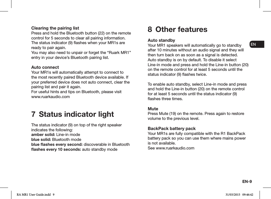 EN-9ENDADE FRITESNLNOClearing the pairing listPress and hold the Bluetooth button (22) on the remote control for 5 seconds to clear all pairing information. The status indicator (9) ashes when your MR1s are ready to pair again.You may also need to unpair or forget the “Ruark MR1” entry in your device’s Bluetooth pairing list.Auto connectYour MR1s will automatically attempt to connect to the most recently paired Bluetooth device available. If your preferred device does not auto connect, clear the pairing list and pair it again.For useful hints and tips on Bluetooth, please visit www.ruarkaudio.com7  Status indicator lightThe status indicator (9) on top of the right speaker indicates the following:amber solid: Line-in modeblue solid: Bluetooth modeblue ﬂashes every second: discoverable in Bluetoothﬂashes every 10 seconds: auto standby mode8  Other featuresAuto standbyYour MR1 speakers will automatically go to standby after 10 minutes without an audio signal and they will then turn back on as soon as a signal is detected.Auto standby is on by default. To disable it select Line-in mode and press and hold the Line-in button (20) on the remote control for at least 5 seconds until the status indicator (9) ashes twice.To enable auto standby, select Line-in mode and press and hold the Line-in button (20) on the remote control for at least 5 seconds until the status indicator (9) ashes three times.MutePress Mute (19) on the remote. Press again to restore volume to the previous level.BackPack battery packYour MR1s are fully compatible with the R1 BackPack battery pack so you can use them where mains power is not available.See www.ruarkaudio.comRA MR1 User Guide.indd   9 31/03/2015   09:46:42