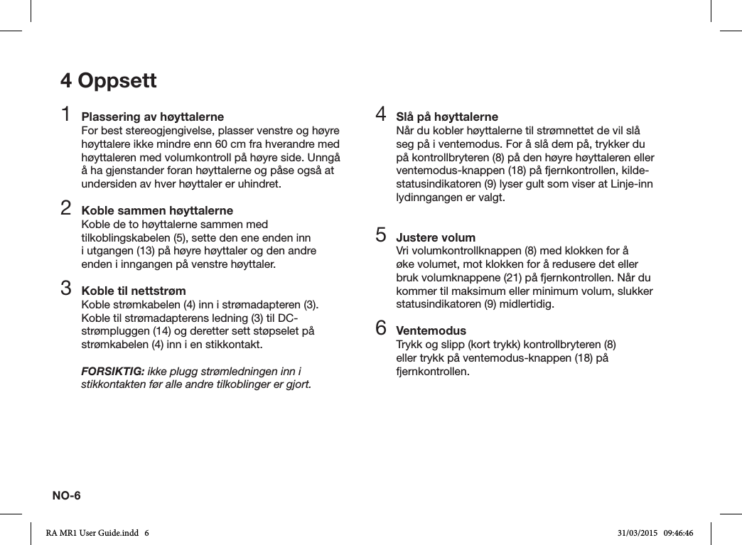 NO-64 Oppsett1  Plassering av høyttalerneFor best stereogjengivelse, plasser venstre og høyre høyttalere ikke mindre enn 60 cm fra hverandre med høyttaleren med volumkontroll på høyre side. Unngå å ha gjenstander foran høyttalerne og påse også at undersiden av hver høyttaler er uhindret.2  Koble sammen høyttalerneKoble de to høyttalerne sammen med tilkoblingskabelen (5), sette den ene enden inn i utgangen (13) på høyre høyttaler og den andre enden i inngangen på venstre høyttaler.3  Koble til nettstrømKoble strømkabelen (4) inn i strømadapteren (3). Koble til strømadapterens ledning (3) til DC-strømpluggen (14) og deretter sett støpselet på strømkabelen (4) inn i en stikkontakt.FORSIKTIG: ikke plugg strømledningen inn i stikkontakten før alle andre tilkoblinger er gjort.4  Slå på høyttalerneNår du kobler høyttalerne til strømnettet de vil slå seg på i ventemodus. For å slå dem på, trykker du på kontrollbryteren (8) på den høyre høyttaleren eller ventemodus-knappen (18) på fjernkontrollen, kilde-statusindikatoren (9) lyser gult som viser at Linje-inn lydinngangen er valgt.5 Justere volumVri volumkontrollknappen (8) med klokken for å øke volumet, mot klokken for å redusere det eller bruk volumknappene (21) på fjernkontrollen. Når du kommer til maksimum eller minimum volum, slukker statusindikatoren (9) midlertidig.6  VentemodusTrykk og slipp (kort trykk) kontrollbryteren (8) eller trykk på ventemodus-knappen (18) på fjernkontrollen.RA MR1 User Guide.indd   6 31/03/2015   09:46:46