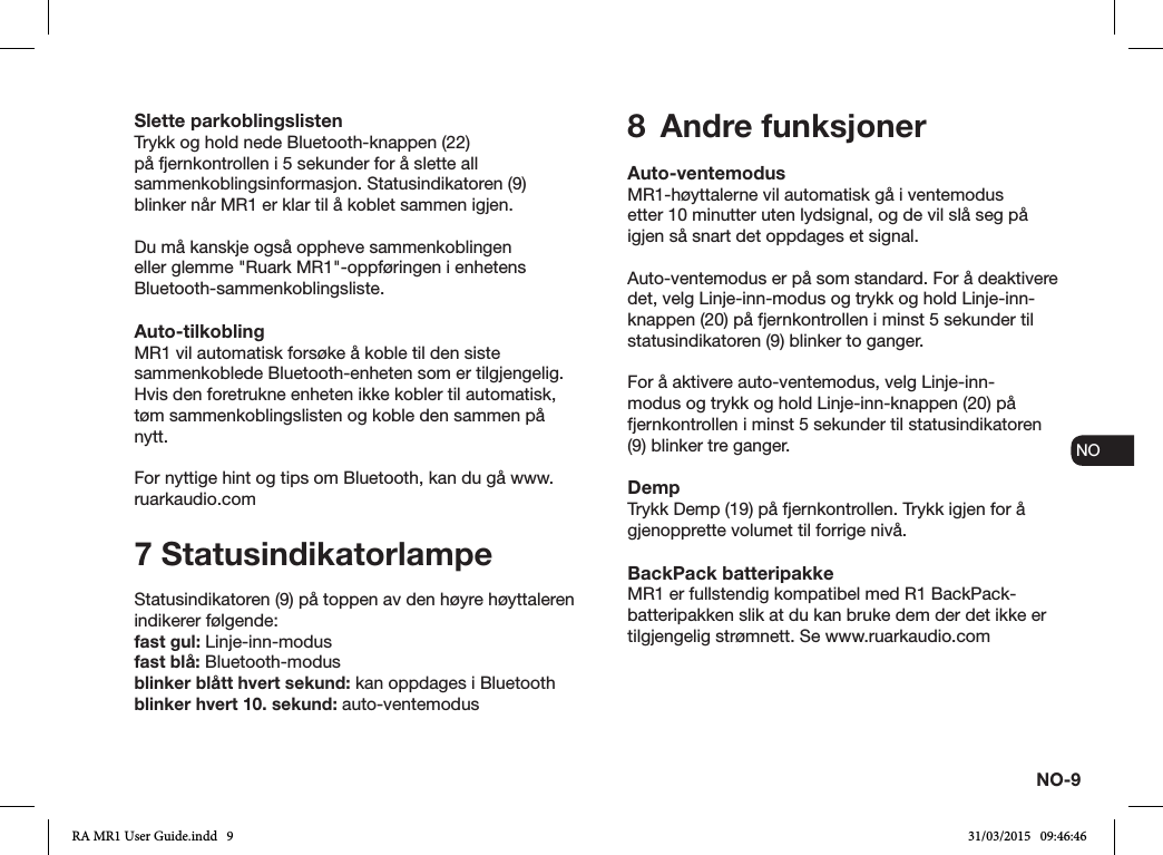 NO-9ENDADE FRITESNLNOSlette parkoblingslistenTrykk og hold nede Bluetooth-knappen (22) på fjernkontrollen i 5 sekunder for å slette all sammenkoblingsinformasjon. Statusindikatoren (9) blinker når MR1 er klar til å koblet sammen igjen.Du må kanskje også oppheve sammenkoblingen eller glemme &quot;Ruark MR1&quot;-oppføringen i enhetens Bluetooth-sammenkoblingsliste.Auto-tilkoblingMR1 vil automatisk forsøke å koble til den siste sammenkoblede Bluetooth-enheten som er tilgjengelig. Hvis den foretrukne enheten ikke kobler til automatisk, tøm sammenkoblingslisten og koble den sammen på nytt.For nyttige hint og tips om Bluetooth, kan du gå www.ruarkaudio.com7 StatusindikatorlampeStatusindikatoren (9) på toppen av den høyre høyttaleren indikerer følgende:fast gul: Linje-inn-modusfast blå: Bluetooth-modusblinker blått hvert sekund: kan oppdages i Bluetoothblinker hvert 10. sekund: auto-ventemodus8  Andre funksjonerAuto-ventemodusMR1-høyttalerne vil automatisk gå i ventemodusetter 10 minutter uten lydsignal, og de vil slå seg på igjen så snart det oppdages et signal.Auto-ventemodus er på som standard. For å deaktivere det, velg Linje-inn-modus og trykk og hold Linje-inn-knappen (20) på fjernkontrollen i minst 5 sekunder til statusindikatoren (9) blinker to ganger.For å aktivere auto-ventemodus, velg Linje-inn-modus og trykk og hold Linje-inn-knappen (20) på fjernkontrollen i minst 5 sekunder til statusindikatoren (9) blinker tre ganger.DempTrykk Demp (19) på fjernkontrollen. Trykk igjen for å gjenopprette volumet til forrige nivå.BackPack batteripakkeMR1 er fullstendig kompatibel med R1 BackPack-batteripakken slik at du kan bruke dem der det ikke er tilgjengelig strømnett. Se www.ruarkaudio.comRA MR1 User Guide.indd   9 31/03/2015   09:46:46