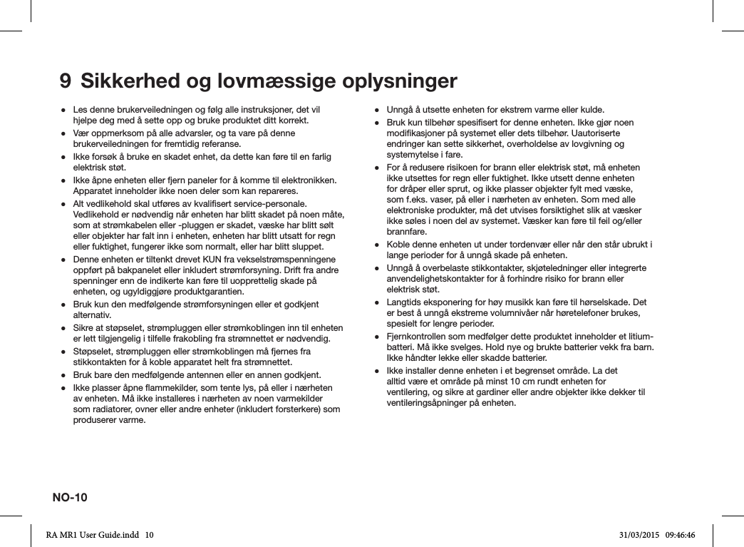 NO-109  Sikkerhed og lovmæssige oplysninger ●Les denne brukerveiledningen og følg alle instruksjoner, det vil hjelpe deg med å sette opp og bruke produktet ditt korrekt. ●Vær oppmerksom på alle advarsler, og ta vare på denne brukerveiledningen for fremtidig referanse. ●Ikke forsøk å bruke en skadet enhet, da dette kan føre til en farlig elektrisk støt. ●Ikke åpne enheten eller fjern paneler for å komme til elektronikken. Apparatet inneholder ikke noen deler som kan repareres. ●Alt vedlikehold skal utføres av kvalisert service-personale. Vedlikehold er nødvendig når enheten har blitt skadet på noen måte, som at strømkabelen eller -pluggen er skadet, væske har blitt sølt eller objekter har falt inn i enheten, enheten har blitt utsatt for regn eller fuktighet, fungerer ikke som normalt, eller har blitt sluppet. ●Denne enheten er tiltenkt drevet KUN fra vekselstrømspenningene oppført på bakpanelet eller inkludert strømforsyning. Drift fra andre spenninger enn de indikerte kan føre til uopprettelig skade på enheten, og ugyldiggjøre produktgarantien. ●Bruk kun den medfølgende strømforsyningen eller et godkjent alternativ. ●Sikre at støpselet, strømpluggen eller strømkoblingen inn til enheten er lett tilgjengelig i tilfelle frakobling fra strømnettet er nødvendig. ●Støpselet, strømpluggen eller strømkoblingen må fjernes fra stikkontakten for å koble apparatet helt fra strømnettet. ●Bruk bare den medfølgende antennen eller en annen godkjent. ●Ikke plasser åpne ammekilder, som tente lys, på eller i nærheten av enheten. Må ikke installeres i nærheten av noen varmekilder som radiatorer, ovner eller andre enheter (inkludert forsterkere) som produserer varme. ●Unngå å utsette enheten for ekstrem varme eller kulde. ●Bruk kun tilbehør spesisert for denne enheten. Ikke gjør noen modikasjoner på systemet eller dets tilbehør. Uautoriserte endringer kan sette sikkerhet, overholdelse av lovgivning og systemytelse i fare. ●For å redusere risikoen for brann eller elektrisk støt, må enheten ikke utsettes for regn eller fuktighet. Ikke utsett denne enheten for dråper eller sprut, og ikke plasser objekter fylt med væske, som f.eks. vaser, på eller i nærheten av enheten. Som med alle elektroniske produkter, må det utvises forsiktighet slik at væsker ikke søles i noen del av systemet. Væsker kan føre til feil og/eller brannfare. ●Koble denne enheten ut under tordenvær eller når den står ubrukt i lange perioder for å unngå skade på enheten. ●Unngå å overbelaste stikkontakter, skjøteledninger eller integrerte anvendelighetskontakter for å forhindre risiko for brann eller elektrisk støt. ●Langtids eksponering for høy musikk kan føre til hørselskade. Det er best å unngå ekstreme volumnivåer når høretelefoner brukes, spesielt for lengre perioder. ●Fjernkontrollen som medfølger dette produktet inneholder et litium-batteri. Må ikke svelges. Hold nye og brukte batterier vekk fra barn. Ikke håndter lekke eller skadde batterier. ●Ikke installer denne enheten i et begrenset område. La det alltid være et område på minst 10 cm rundt enheten for ventilering, og sikre at gardiner eller andre objekter ikke dekker til ventileringsåpninger på enheten.RA MR1 User Guide.indd   10 31/03/2015   09:46:46