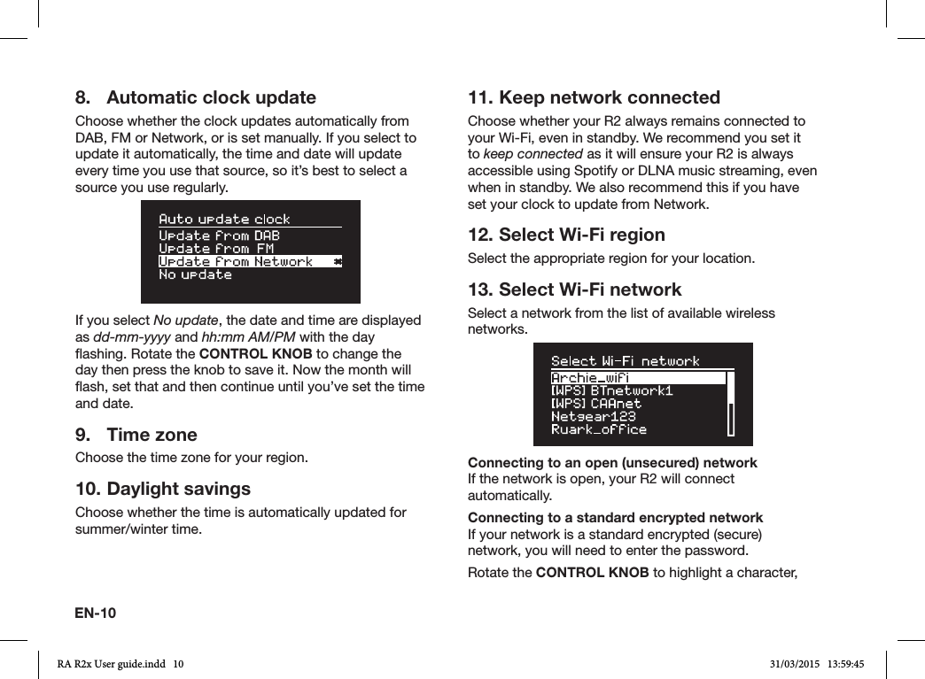 EN-108.  Automatic clock updateChoose whether the clock updates automatically from DAB, FM or Network, or is set manually. If you select to update it automatically, the time and date will update every time you use that source, so it’s best to select a source you use regularly.If you select No update, the date and time are displayed as dd-mm-yyyy and hh:mm AM/PM with the day ashing. Rotate the CONTROL KNOB to change the day then press the knob to save it. Now the month will ash, set that and then continue until you’ve set the time and date.9.  Time zoneChoose the time zone for your region.10. Daylight savingsChoose whether the time is automatically updated for summer/winter time.11. Keep network connectedChoose whether your R2 always remains connected to your Wi-Fi, even in standby. We recommend you set it to keep connected as it will ensure your R2 is always accessible using Spotify or DLNA music streaming, even when in standby. We also recommend this if you have set your clock to update from Network.12. Select Wi-Fi regionSelect the appropriate region for your location.13. Select Wi-Fi networkSelect a network from the list of available wireless networks.Connecting to an open (unsecured) networkIf the network is open, your R2 will connect automatically.Connecting to a standard encrypted networkIf your network is a standard encrypted (secure) network, you will need to enter the password. Rotate the CONTROL KNOB to highlight a character, RA R2x User guide.indd   10 31/03/2015   13:59:45