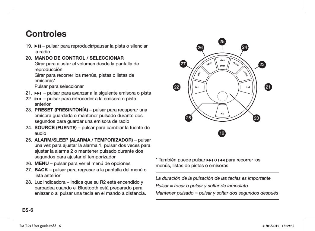 ES-619.   – pulsar para reproducir/pausar la pista o silenciar la radio20.  MANDO DE CONTROL / SELECCIONAR  Girar para ajustar el volumen desde la pantalla de reproducción  Girar para recorrer los menús, pistas o listas de emisoras*  Pulsar para seleccionar21.    – pulsar para avanzar a la siguiente emisora o pista22.    – pulsar para retroceder a la emisora o pista anterior23.  PRESET (PRESINTONÍA) – pulsar para recuperar una emisora guardada o mantener pulsado durante dos segundos para guardar una emisora de radio24.  SOURCE (FUENTE) – pulsar para cambiar la fuente de audio25.  ALARM/SLEEP (ALARMA / TEMPORIZADOR) – pulsar una vez para ajustar la alarma 1, pulsar dos veces para ajustar la alarma 2 o mantener pulsado durante dos segundos para ajustar el temporizador26.  MENU – pulsar para ver el menú de opciones27.  BACK – pulsar para regresar a la pantalla del menú o lista anterior28.  Luz indicadora – indica que su R2 está encendido y parpadea cuando el Bluetooth está preparado para enlazar o al pulsar una tecla en el mando a distancia.Controles19212223242026272528* También puede pulsar   o   para recorrer los menús, listas de pistas o emisorasLa duración de la pulsación de las teclas es importantePulsar = tocar o pulsar y soltar de inmediatoMantener pulsado = pulsar y soltar dos segundos despuésRA R2x User guide.indd   6 31/03/2015   13:59:52