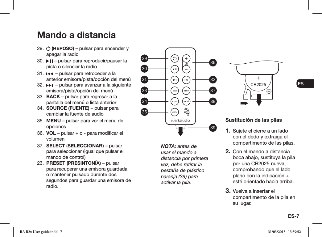 ES-7ENDADE ESFRITNLNO29.   (REPOSO) – pulsar para encender y apagar la radio 30.   – pulsar para reproducir/pausar la pista o silenciar la radio31.    – pulsar para retroceder a la anterior emisora/pista/opción del menú32.    – pulsar para avanzar a la siguiente emisora/pista/opción del menú33.  BACK – pulsar para regresar a la pantalla del menú o lista anterior34.  SOURCE (FUENTE) – pulsar para cambiar la fuente de audio35.  MENU – pulsar para ver el menú de opciones36.  VOL – pulsar + o - para modicar el volumen37.  SELECT (SELECCIONAR) – pulsar para seleccionar (igual que pulsar el mando de control)23.  PRESET (PRESINTONÍA) – pulsar para recuperar una emisora guardada o mantener pulsado durante dos segundos para guardar una emisora de radio.Mando a distanciaSustitución de las pilas1.  Sujete el cierre a un lado con el dedo y extraiga el compartimento de las pilas.2.  Con el mando a distancia boca abajo, sustituya la pila por una CR2025 nueva, comprobando que el lado plano con la indicación + esté orientado hacia arriba.3. Vuelva a insertar el compartimento de la pila en su lugar.NOTA: antes de usar el mando a distancia por primera vez, debe retirar la pestaña de plástico naranja (39) para activar la pila.29 36323738393031333435RA R2x User guide.indd   7 31/03/2015   13:59:52