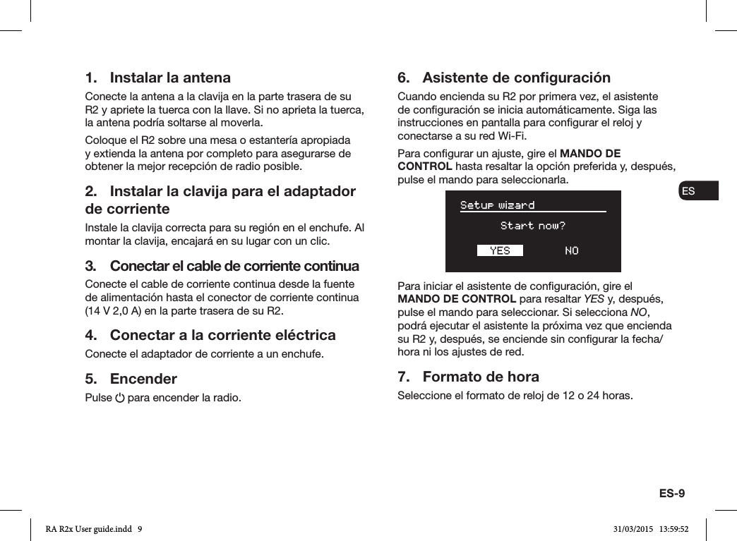 ES-9ENDADE ESFRITNLNO1.  Instalar la antenaConecte la antena a la clavija en la parte trasera de su R2 y apriete la tuerca con la llave. Si no aprieta la tuerca, la antena podría soltarse al moverla.Coloque el R2 sobre una mesa o estantería apropiada y extienda la antena por completo para asegurarse de obtener la mejor recepción de radio posible.2.  Instalar la clavija para el adaptador de corrienteInstale la clavija correcta para su región en el enchufe. Al montar la clavija, encajará en su lugar con un clic.3.  Conectar el cable de corriente continuaConecte el cable de corriente continua desde la fuente de alimentación hasta el conector de corriente continua (14 V 2,0 A) en la parte trasera de su R2.4.  Conectar a la corriente eléctricaConecte el adaptador de corriente a un enchufe.5. EncenderPulse   para encender la radio.6.  Asistente de conﬁguraciónCuando encienda su R2 por primera vez, el asistente de conguración se inicia automáticamente. Siga las instrucciones en pantalla para congurar el reloj y conectarse a su red Wi-Fi.Para congurar un ajuste, gire el MANDO DE CONTROL hasta resaltar la opción preferida y, después, pulse el mando para seleccionarla.Para iniciar el asistente de conguración, gire el MANDO DE CONTROL para resaltar YES y, después, pulse el mando para seleccionar. Si selecciona NO, podrá ejecutar el asistente la próxima vez que encienda su R2 y, después, se enciende sin congurar la fecha/hora ni los ajustes de red.7.  Formato de horaSeleccione el formato de reloj de 12 o 24 horas.RA R2x User guide.indd   9 31/03/2015   13:59:52