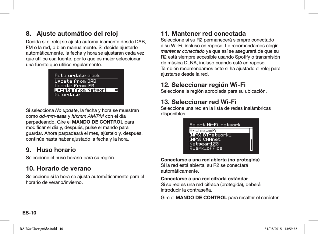 ES-108.  Ajuste automático del relojDecida si el reloj se ajusta automáticamente desde DAB, FM o la red, o bien manualmente. Si decide ajustarlo automáticamente, la fecha y hora se ajustarán cada vez que utilice esa fuente, por lo que es mejor seleccionar una fuente que utilice regularmente.Si selecciona No update, la fecha y hora se muestran como dd-mm-aaaa y hh:mm AM/PM con el día parpadeando. Gire el MANDO DE CONTROL para modicar el día y, después, pulse el mando para guardar. Ahora parpadeará el mes, ajústelo y, después, continúe hasta haber ajustado la fecha y la hora.9.  Huso horarioSeleccione el huso horario para su región.10. Horario de veranoSeleccione si la hora se ajusta automáticamente para el horario de verano/invierno.11. Mantener red conectadaSeleccione si su R2 permanecerá siempre conectado a su Wi-Fi, incluso en reposo. Le recomendamos elegir mantener conectado ya que así se asegurará de que su R2 está siempre accesible usando Spotify o transmisión de música DLNA, incluso cuando esté en reposo. También recomendamos esto si ha ajustado el reloj para ajustarse desde la red.12. Seleccionar región Wi-FiSeleccione la región apropiada para su ubicación.13. Seleccionar red Wi-FiSeleccione una red en la lista de redes inalámbricas disponibles.Conectarse a una red abierta (no protegida)Si la red está abierta, su R2 se conectará automáticamente.Conectarse a una red cifrada estándarSi su red es una red cifrada (protegida), deberá introducir la contraseña. Gire el MANDO DE CONTROL para resaltar el carácter RA R2x User guide.indd   10 31/03/2015   13:59:52