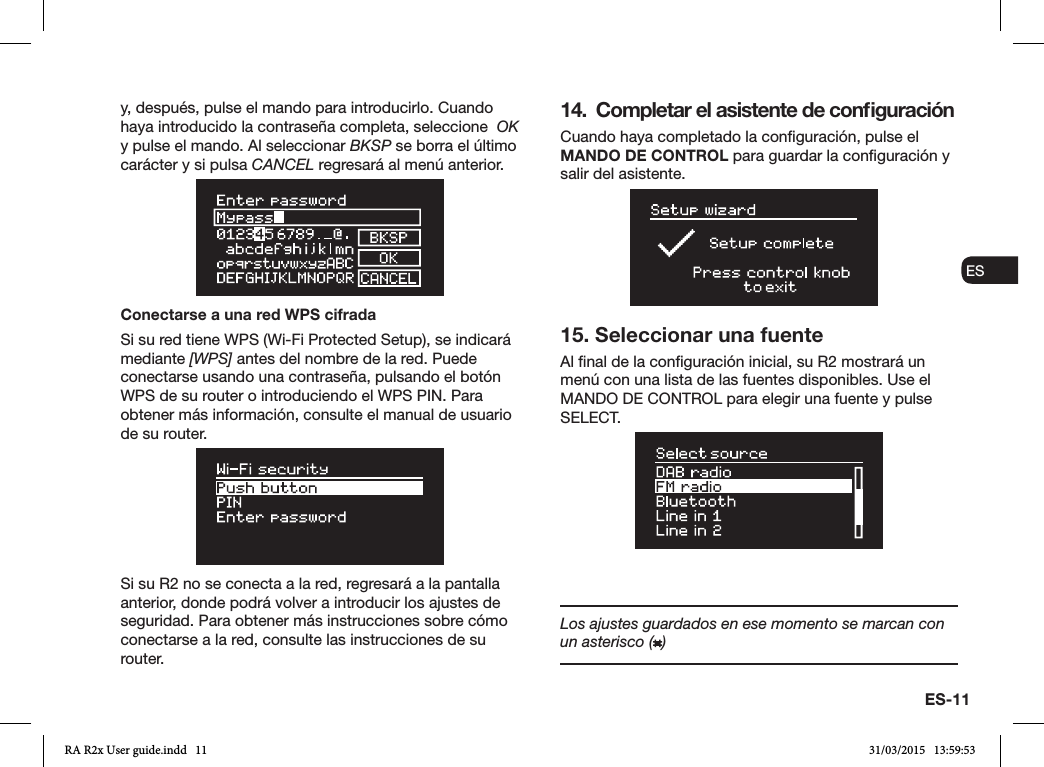 ES-11ENDADE ESFRITNLNOy, después, pulse el mando para introducirlo. Cuando haya introducido la contraseña completa, seleccione  OK y pulse el mando. Al seleccionar BKSP se borra el último carácter y si pulsa CANCEL regresará al menú anterior.Conectarse a una red WPS cifradaSi su red tiene WPS (Wi-Fi Protected Setup), se indicará mediante [WPS] antes del nombre de la red. Puede conectarse usando una contraseña, pulsando el botón WPS de su router o introduciendo el WPS PIN. Para obtener más información, consulte el manual de usuario de su router.Si su R2 no se conecta a la red, regresará a la pantalla anterior, donde podrá volver a introducir los ajustes de seguridad. Para obtener más instrucciones sobre cómo conectarse a la red, consulte las instrucciones de su router.14.  Completar el asistente de conﬁguraciónCuando haya completado la conguración, pulse el MANDO DE CONTROL para guardar la conguración y salir del asistente.15. Seleccionar una fuenteAl nal de la conguración inicial, su R2 mostrará un menú con una lista de las fuentes disponibles. Use el MANDO DE CONTROL para elegir una fuente y pulse SELECT.Los ajustes guardados en ese momento se marcan con un asterisco ( )RA R2x User guide.indd   11 31/03/2015   13:59:53