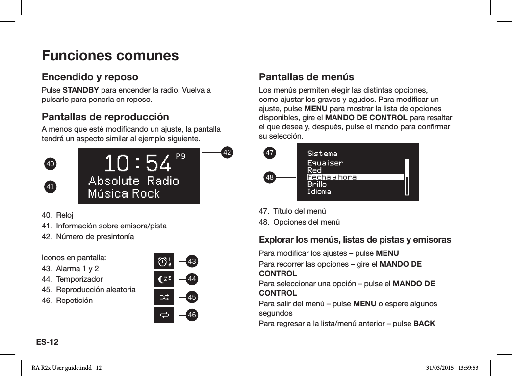 ES-12Funciones comunesEncendido y reposoPulse STANDBY para encender la radio. Vuelva a pulsarlo para ponerla en reposo.Pantallas de reproducciónA menos que esté modicando un ajuste, la pantalla tendrá un aspecto similar al ejemplo siguiente. 42414040. Reloj41.  Información sobre emisora/pista42.  Número de presintoníaIconos en pantalla:43.  Alarma 1 y 244. Temporizador45.  Reproducción aleatoria46. RepeticiónPantallas de menúsLos menús permiten elegir las distintas opciones, como ajustar los graves y agudos. Para modicar un ajuste, pulse MENU para mostrar la lista de opciones disponibles, gire el MANDO DE CONTROL para resaltar el que desea y, después, pulse el mando para conrmar su selección.  484747.  Título del menú48.  Opciones del menúExplorar los menús, listas de pistas y emisorasPara modicar los ajustes – pulse MENUPara recorrer las opciones – gire el MANDO DE CONTROLPara seleccionar una opción – pulse el MANDO DE CONTROLPara salir del menú – pulse MENU o espere algunos segundosPara regresar a la lista/menú anterior – pulse BACK43444546RA R2x User guide.indd   12 31/03/2015   13:59:53