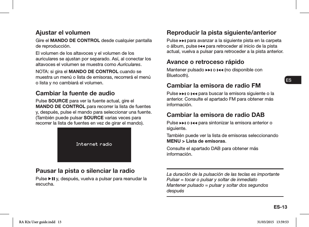 ES-13ENDADE ESFRITNLNOAjustar el volumenGire el MANDO DE CONTROL desde cualquier pantalla de reproducción. El volumen de los altavoces y el volumen de los auriculares se ajustan por separado. Así, al conectar los altavoces el volumen se muestra como Auriculares.NOTA: si gira el MANDO DE CONTROL cuando se muestra un menú o lista de emisoras, recorrerá el menú o lista y no cambiará el volumen.Cambiar la fuente de audioPulse SOURCE para ver la fuente actual, gire el MANDO DE CONTROL para recorrer la lista de fuentes y, después, pulse el mando para seleccionar una fuente. (También puede pulsar SOURCE varias veces para recorrer la lista de fuentes en vez de girar el mando).Pausar la pista o silenciar la radioPulse   y, después, vuelva a pulsar para reanudar la escucha.Reproducir la pista siguiente/anteriorPulse   para avanzar a la siguiente pista en la carpeta o álbum, pulse   para retroceder al inicio de la pista actual, vuelva a pulsar para retroceder a la pista anterior.Avance o retroceso rápidoMantener pulsado   o   (no disponible con Bluetooth).Cambiar la emisora de radio FMPulse   o   para buscar la emisora siguiente o la anterior. Consulte el apartado FM para obtener más información.Cambiar la emisora de radio DABPulse   o   para sintonizar la emisora anterior o siguiente.También puede ver la lista de emisoras seleccionando MENU &gt; Lista de emisoras.Consulte el apartado DAB para obtener más información.La duración de la pulsación de las teclas es importantePulsar = tocar o pulsar y soltar de inmediatoMantener pulsado = pulsar y soltar dos segundos despuésRA R2x User guide.indd   13 31/03/2015   13:59:53