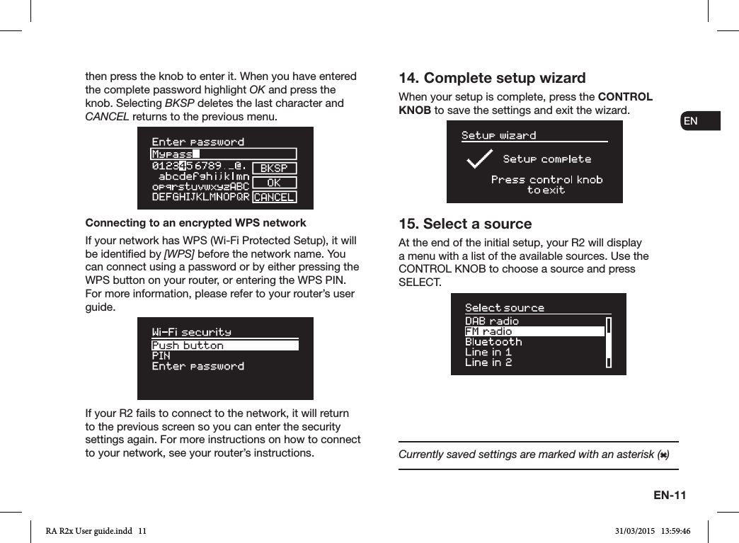 EN-11ENDADE FRITESNLNOthen press the knob to enter it. When you have entered the complete password highlight OK and press the knob. Selecting BKSP deletes the last character and CANCEL returns to the previous menu.Connecting to an encrypted WPS networkIf your network has WPS (Wi-Fi Protected Setup), it will be identied by [WPS] before the network name. You can connect using a password or by either pressing the WPS button on your router, or entering the WPS PIN. For more information, please refer to your router’s user guide.If your R2 fails to connect to the network, it will return to the previous screen so you can enter the security settings again. For more instructions on how to connect to your network, see your router’s instructions.14. Complete setup wizardWhen your setup is complete, press the CONTROL KNOB to save the settings and exit the wizard.15. Select a sourceAt the end of the initial setup, your R2 will display a menu with a list of the available sources. Use the CONTROL KNOB to choose a source and press SELECT.Currently saved settings are marked with an asterisk ( )RA R2x User guide.indd   11 31/03/2015   13:59:46