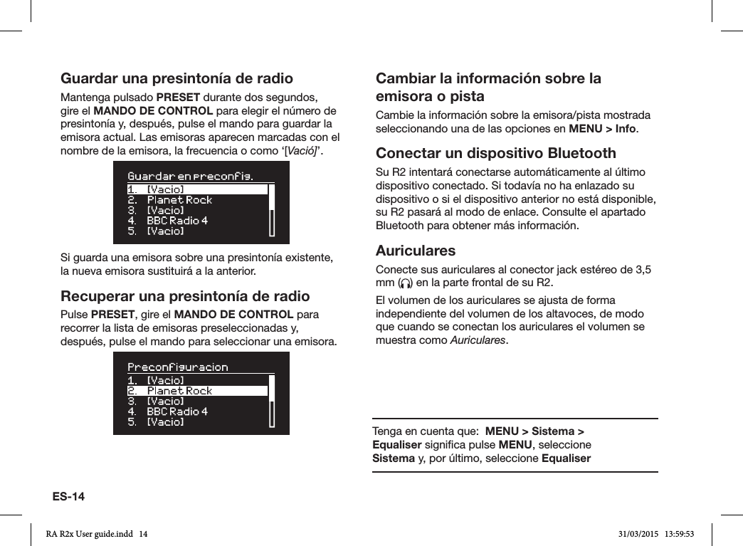 ES-14Guardar una presintonía de radioMantenga pulsado PRESET durante dos segundos, gire el MANDO DE CONTROL para elegir el número de presintonía y, después, pulse el mando para guardar la emisora actual. Las emisoras aparecen marcadas con el nombre de la emisora, la frecuencia o como ‘[Vació]’.Si guarda una emisora sobre una presintonía existente, la nueva emisora sustituirá a la anterior.Recuperar una presintonía de radioPulse PRESET, gire el MANDO DE CONTROL para recorrer la lista de emisoras preseleccionadas y, después, pulse el mando para seleccionar una emisora.Cambiar la información sobre la emisora o pistaCambie la información sobre la emisora/pista mostrada seleccionando una de las opciones en MENU &gt; Info. Conectar un dispositivo BluetoothSu R2 intentará conectarse automáticamente al último dispositivo conectado. Si todavía no ha enlazado su dispositivo o si el dispositivo anterior no está disponible, su R2 pasará al modo de enlace. Consulte el apartado Bluetooth para obtener más información.AuricularesConecte sus auriculares al conector jack estéreo de 3,5 mm ( ) en la parte frontal de su R2.El volumen de los auriculares se ajusta de forma independiente del volumen de los altavoces, de modo que cuando se conectan los auriculares el volumen se muestra como Auriculares.Tenga en cuenta que:  MENU &gt; Sistema &gt; Equaliser signica pulse MENU, seleccione Sistema y, por último, seleccione EqualiserRA R2x User guide.indd   14 31/03/2015   13:59:53