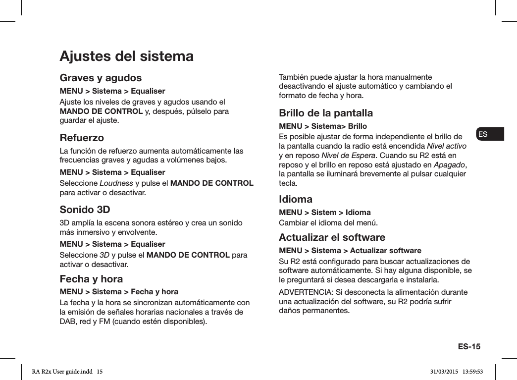 ES-15ENDADE ESFRITNLNOAjustes del sistemaGraves y agudosMENU &gt; Sistema &gt; EqualiserAjuste los niveles de graves y agudos usando el MANDO DE CONTROL y, después, púlselo para guardar el ajuste.RefuerzoLa función de refuerzo aumenta automáticamente las frecuencias graves y agudas a volúmenes bajos.MENU &gt; Sistema &gt; EqualiserSeleccione Loudness y pulse el MANDO DE CONTROL para activar o desactivar. Sonido 3D3D amplía la escena sonora estéreo y crea un sonido más inmersivo y envolvente.MENU &gt; Sistema &gt; EqualiserSeleccione 3D y pulse el MANDO DE CONTROL para activar o desactivar.Fecha y horaMENU &gt; Sistema &gt; Fecha y hora La fecha y la hora se sincronizan automáticamente con la emisión de señales horarias nacionales a través de DAB, red y FM (cuando estén disponibles).También puede ajustar la hora manualmente desactivando el ajuste automático y cambiando el formato de fecha y hora.Brillo de la pantallaMENU &gt; Sistema&gt; Brillo Es posible ajustar de forma independiente el brillo de la pantalla cuando la radio está encendida Nivel activo y en reposo Nivel de Espera. Cuando su R2 está en reposo y el brillo en reposo está ajustado en Apagado, la pantalla se iluminará brevemente al pulsar cualquier tecla.IdiomaMENU &gt; Sistem &gt; IdiomaCambiar el idioma del menú.Actualizar el softwareMENU &gt; Sistema &gt; Actualizar softwareSu R2 está congurado para buscar actualizaciones de software automáticamente. Si hay alguna disponible, se le preguntará si desea descargarla e instalarla.ADVERTENCIA: Si desconecta la alimentación durante una actualización del software, su R2 podría sufrir daños permanentes.RA R2x User guide.indd   15 31/03/2015   13:59:53