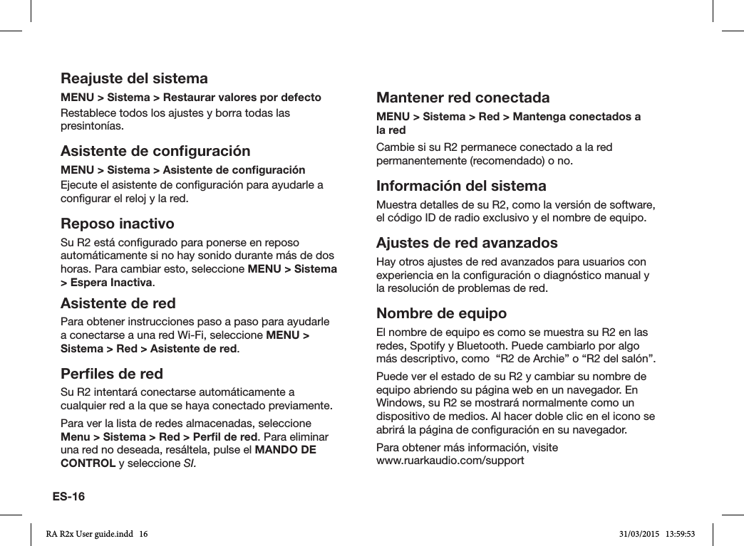 ES-16Reajuste del sistemaMENU &gt; Sistema &gt; Restaurar valores por defectoRestablece todos los ajustes y borra todas las presintonías.Asistente de conﬁguraciónMENU &gt; Sistema &gt; Asistente de conﬁguraciónEjecute el asistente de conguración para ayudarle a congurar el reloj y la red.Reposo inactivoSu R2 está congurado para ponerse en reposo automáticamente si no hay sonido durante más de dos horas. Para cambiar esto, seleccione MENU &gt; Sistema &gt; Espera Inactiva.Asistente de redPara obtener instrucciones paso a paso para ayudarle a conectarse a una red Wi-Fi, seleccione MENU &gt; Sistema &gt; Red &gt; Asistente de red.Perﬁles de redSu R2 intentará conectarse automáticamente a cualquier red a la que se haya conectado previamente.Para ver la lista de redes almacenadas, seleccione Menu &gt; Sistema &gt; Red &gt; Perﬁl de red. Para eliminar una red no deseada, resáltela, pulse el MANDO DE CONTROL y seleccione SI.Mantener red conectadaMENU &gt; Sistema &gt; Red &gt; Mantenga conectados a la redCambie si su R2 permanece conectado a la red permanentemente (recomendado) o no.Información del sistemaMuestra detalles de su R2, como la versión de software, el código ID de radio exclusivo y el nombre de equipo.Ajustes de red avanzadosHay otros ajustes de red avanzados para usuarios con experiencia en la conguración o diagnóstico manual y la resolución de problemas de red.Nombre de equipoEl nombre de equipo es como se muestra su R2 en las redes, Spotify y Bluetooth. Puede cambiarlo por algo más descriptivo, como  “R2 de Archie” o “R2 del salón”.Puede ver el estado de su R2 y cambiar su nombre de equipo abriendo su página web en un navegador. En Windows, su R2 se mostrará normalmente como un dispositivo de medios. Al hacer doble clic en el icono se abrirá la página de conguración en su navegador.Para obtener más información, visite    www.ruarkaudio.com/supportRA R2x User guide.indd   16 31/03/2015   13:59:53