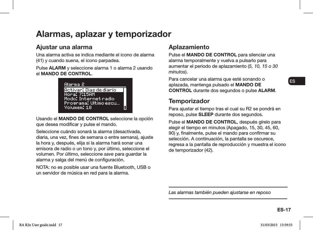 ES-17ENDADE ESFRITNLNOAjustar una alarmaUna alarma activa se indica mediante el icono de alarma (41) y cuando suena, el icono parpadea.Pulse ALARM y seleccione alarma 1 o alarma 2 usando el MANDO DE CONTROL.Usando el MANDO DE CONTROL seleccione la opción que desea modicar y pulse el mando.Seleccione cuándo sonará la alarma (desactivada, diaria, una vez, nes de semana o entre semana), ajuste la hora y, después, elija si la alarma hará sonar una emisora de radio o un tono y, por último, seleccione el volumen. Por último, seleccione save para guardar la alarma y salga del menú de conguración. NOTA: no es posible usar una fuente Bluetooth, USB o un servidor de música en red para la alarma.AplazamientoPulse el MANDO DE CONTROL para silenciar una alarma temporalmente y vuelva a pulsarlo para aumentar el periodo de aplazamiento (5, 10, 15 o 30 minutos).Para cancelar una alarma que esté sonando o aplazada, mantenga pulsado el MANDO DE CONTROL durante dos segundos o pulse ALARM.TemporizadorPara ajustar el tiempo tras el cual su R2 se pondrá en reposo, pulse SLEEP durante dos segundos.Pulse el MANDO DE CONTROL, después gírelo para elegir el tiempo en minutos (Apagado, 15, 30, 45, 60, 90) y, nalmente, pulse el mando para conrmar su selección. A continuación, la pantalla se oscurece, regresa a la pantalla de reproducción y muestra el icono de temporizador (42).Alarmas, aplazar y temporizadorLas alarmas también pueden ajustarse en reposoRA R2x User guide.indd   17 31/03/2015   13:59:53