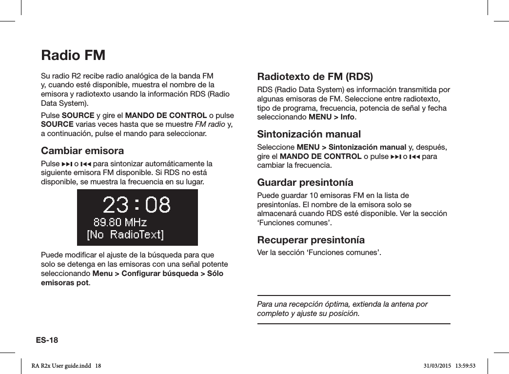 ES-18Radio FMSu radio R2 recibe radio analógica de la banda FM y, cuando esté disponible, muestra el nombre de la emisora y radiotexto usando la información RDS (Radio Data System).Pulse SOURCE y gire el MANDO DE CONTROL o pulse SOURCE varias veces hasta que se muestre FM radio y, a continuación, pulse el mando para seleccionar.Cambiar emisoraPulse   o   para sintonizar automáticamente la siguiente emisora FM disponible. Si RDS no está disponible, se muestra la frecuencia en su lugar.Puede modicar el ajuste de la búsqueda para que solo se detenga en las emisoras con una señal potente seleccionando Menu &gt; Conﬁgurar búsqueda &gt; Sólo emisoras pot.Radiotexto de FM (RDS)RDS (Radio Data System) es información transmitida por algunas emisoras de FM. Seleccione entre radiotexto, tipo de programa, frecuencia, potencia de señal y fecha seleccionando MENU &gt; Info.Sintonización manualSeleccione MENU &gt; Sintonización manual y, después, gire el MANDO DE CONTROL o pulse   o   para cambiar la frecuencia.Guardar presintoníaPuede guardar 10 emisoras FM en la lista de presintonías. El nombre de la emisora solo se almacenará cuando RDS esté disponible. Ver la sección ‘Funciones comunes’.Recuperar presintoníaVer la sección ‘Funciones comunes’.Para una recepción óptima, extienda la antena por completo y ajuste su posición.RA R2x User guide.indd   18 31/03/2015   13:59:53