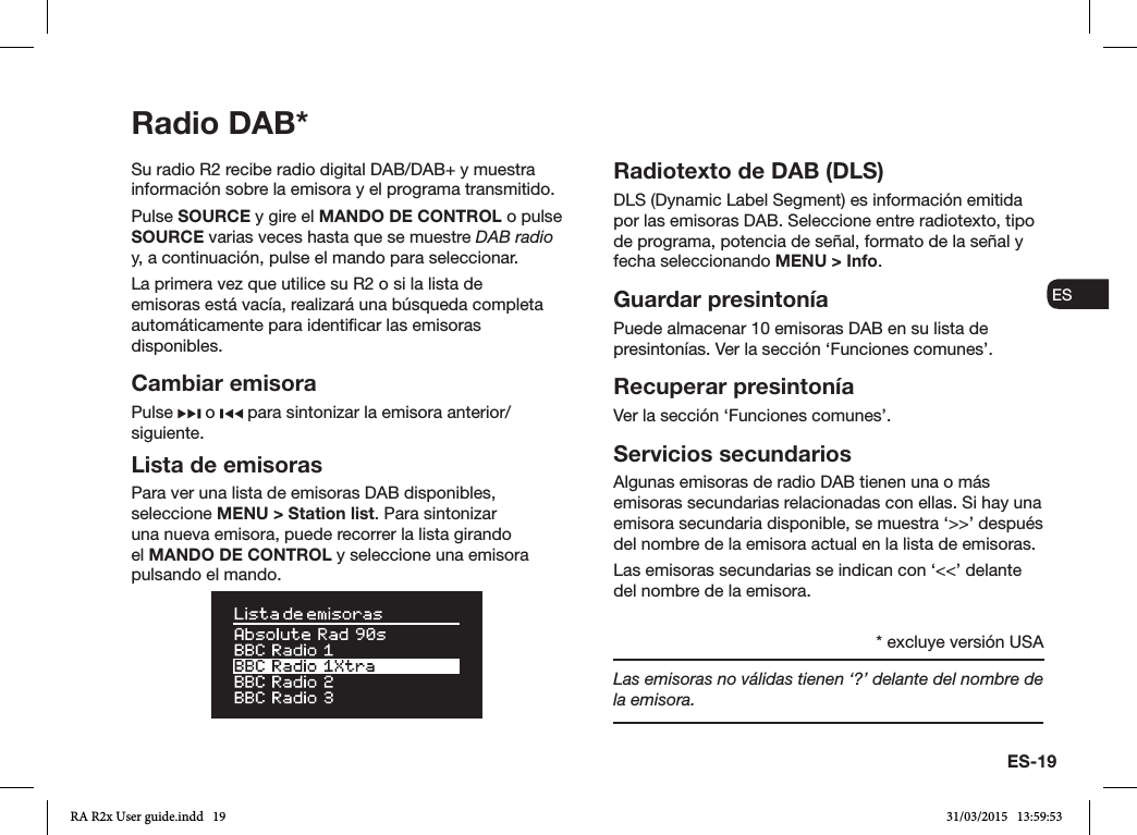 ES-19ENDADE ESFRITNLNOSu radio R2 recibe radio digital DAB/DAB+ y muestra información sobre la emisora y el programa transmitido. Pulse SOURCE y gire el MANDO DE CONTROL o pulse SOURCE varias veces hasta que se muestre DAB radio y, a continuación, pulse el mando para seleccionar.La primera vez que utilice su R2 o si la lista de emisoras está vacía, realizará una búsqueda completa automáticamente para identicar las emisoras disponibles.Cambiar emisoraPulse   o   para sintonizar la emisora anterior/siguiente.Lista de emisorasPara ver una lista de emisoras DAB disponibles, seleccione MENU &gt; Station list. Para sintonizar una nueva emisora, puede recorrer la lista girando el MANDO DE CONTROL y seleccione una emisora pulsando el mando.Radiotexto de DAB (DLS)DLS (Dynamic Label Segment) es información emitida por las emisoras DAB. Seleccione entre radiotexto, tipo de programa, potencia de señal, formato de la señal y fecha seleccionando MENU &gt; Info.Guardar presintoníaPuede almacenar 10 emisoras DAB en su lista de presintonías. Ver la sección ‘Funciones comunes’. Recuperar presintoníaVer la sección ‘Funciones comunes’.Servicios secundariosAlgunas emisoras de radio DAB tienen una o más emisoras secundarias relacionadas con ellas. Si hay una emisora secundaria disponible, se muestra ‘&gt;&gt;’ después del nombre de la emisora actual en la lista de emisoras. Las emisoras secundarias se indican con ‘&lt;&lt;’ delante del nombre de la emisora.Las emisoras no válidas tienen ‘?’ delante del nombre de la emisora.Radio DAB** excluye versión USARA R2x User guide.indd   19 31/03/2015   13:59:53