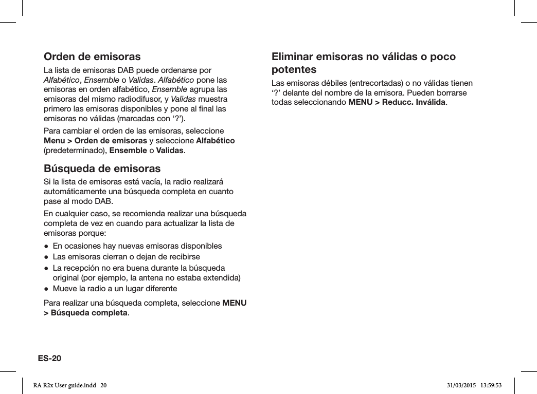 ES-20Orden de emisorasLa lista de emisoras DAB puede ordenarse por Alfabético, Ensemble o Validas. Alfabético pone las emisoras en orden alfabético, Ensemble agrupa las emisoras del mismo radiodifusor, y Validas muestra primero las emisoras disponibles y pone al nal las emisoras no válidas (marcadas con ‘?’).Para cambiar el orden de las emisoras, seleccione Menu &gt; Orden de emisoras y seleccione Alfabético (predeterminado), Ensemble o Validas. Búsqueda de emisorasSi la lista de emisoras está vacía, la radio realizará automáticamente una búsqueda completa en cuanto pase al modo DAB.En cualquier caso, se recomienda realizar una búsqueda completa de vez en cuando para actualizar la lista de emisoras porque: ●En ocasiones hay nuevas emisoras disponibles ●Las emisoras cierran o dejan de recibirse ●La recepción no era buena durante la búsqueda original (por ejemplo, la antena no estaba extendida) ●Mueve la radio a un lugar diferentePara realizar una búsqueda completa, seleccione MENU &gt; Búsqueda completa.Eliminar emisoras no válidas o poco potentesLas emisoras débiles (entrecortadas) o no válidas tienen ‘?’ delante del nombre de la emisora. Pueden borrarse todas seleccionando MENU &gt; Reducc. Inválida.RA R2x User guide.indd   20 31/03/2015   13:59:53