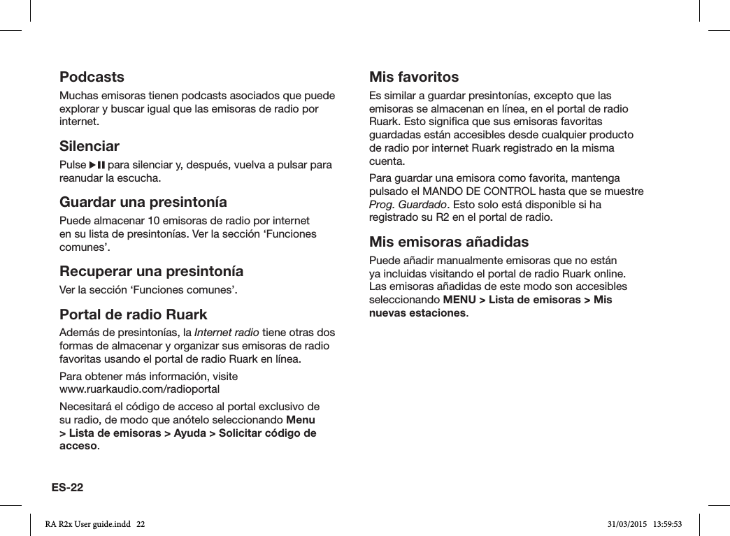 ES-22PodcastsMuchas emisoras tienen podcasts asociados que puede explorar y buscar igual que las emisoras de radio por internet.SilenciarPulse   para silenciar y, después, vuelva a pulsar para reanudar la escucha.Guardar una presintoníaPuede almacenar 10 emisoras de radio por internet en su lista de presintonías. Ver la sección ‘Funciones comunes’. Recuperar una presintoníaVer la sección ‘Funciones comunes’.Portal de radio RuarkAdemás de presintonías, la Internet radio tiene otras dos formas de almacenar y organizar sus emisoras de radio favoritas usando el portal de radio Ruark en línea.Para obtener más información, visite    www.ruarkaudio.com/radioportalNecesitará el código de acceso al portal exclusivo de su radio, de modo que anótelo seleccionando Menu &gt; Lista de emisoras &gt; Ayuda &gt; Solicitar código de acceso.Mis favoritosEs similar a guardar presintonías, excepto que las emisoras se almacenan en línea, en el portal de radio Ruark. Esto signica que sus emisoras favoritas guardadas están accesibles desde cualquier producto de radio por internet Ruark registrado en la misma cuenta.Para guardar una emisora como favorita, mantenga pulsado el MANDO DE CONTROL hasta que se muestre Prog. Guardado. Esto solo está disponible si ha registrado su R2 en el portal de radio.Mis emisoras añadidasPuede añadir manualmente emisoras que no están ya incluidas visitando el portal de radio Ruark online. Las emisoras añadidas de este modo son accesibles seleccionando MENU &gt; Lista de emisoras &gt; Mis nuevas estaciones.RA R2x User guide.indd   22 31/03/2015   13:59:53