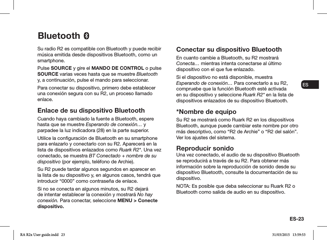 ES-23ENDADE ESFRITNLNOSu radio R2 es compatible con Bluetooth y puede recibir música emitida desde dispositivos Bluetooth, como un smartphone.Pulse SOURCE y gire el MANDO DE CONTROL o pulse SOURCE varias veces hasta que se muestre Bluetooth y, a continuación, pulse el mando para seleccionar.Para conectar su dispositivo, primero debe establecer una conexión segura con su R2, un proceso llamado enlace. Enlace de su dispositivo BluetoothCuando haya cambiado la fuente a Bluetooth, espere hasta que se muestre Esperando de conexión… y parpadee la luz indicadora (28) en la parte superior.Utilice la conguración de Bluetooth en su smartphone para enlazarlo y conectarlo con su R2. Aparecerá en la lista de dispositivos enlazados como Ruark R2*. Una vez conectado, se muestra BT Conectado + nombre de su dispositivo (por ejemplo, teléfono de Archie).Su R2 puede tardar algunos segundos en aparecer en la lista de su dispositivo y, en algunos casos, tendrá que introducir “0000” como contraseña de enlace.Si no se conecta en algunos minutos, su R2 dejará de intentar establecer la conexión y mostrará No hay conexión. Para conectar, seleccione MENU &gt; Conecte dispositivo.Conectar su dispositivo BluetoothEn cuanto cambie a Bluetooth, su R2 mostrará Conecta… mientras intenta conectarse al último dispositivo con el que fue enlazado.Si el dispositivo no está disponible, muestra Esperando de conexión… Para conectarlo a su R2, compruebe que la función Bluetooth esté activada en su dispositivo y seleccione Ruark R2* en la lista de dispositivos enlazados de su dispositivo Bluetooth.*Nombre de equipoSu R2 se mostrará como Ruark R2 en los dispositivos Bluetooth, aunque puede cambiar este nombre por otro más descriptivo, como “R2 de Archie” o “R2 del salón”. Ver los ajustes del sistema.Reproducir sonidoUna vez conectado, el audio de su dispositivo Bluetooth se reproducirá a través de su R2. Para obtener más información sobre la reproducción de sonido desde su dispositivo Bluetooth, consulte la documentación de su dispositivo. NOTA: Es posible que deba seleccionar su Ruark R2 o Bluetooth como salida de audio en su dispositivo.BluetoothRA R2x User guide.indd   23 31/03/2015   13:59:53