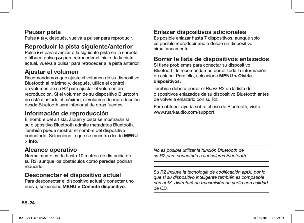 ES-24Pausar pistaPulse   y, después, vuelva a pulsar para reproducir.Reproducir la pista siguiente/anteriorPulse   para avanzar a la siguiente pista en la carpeta o álbum, pulse   para retroceder al inicio de la pista actual, vuelva a pulsar para retroceder a la pista anterior.Ajustar el volumenRecomendamos que ajuste el volumen de su dispositivo Bluetooth al máximo y, después, utilice el control de volumen de su R2 para ajustar el volumen de reproducción. Si el volumen de su dispositivo Bluetooth no está ajustado al máximo, el volumen de reproducción desde Bluetooth será inferior al de otras fuentes.Información de reproducciónEl nombre del artista, álbum y pista se mostrarán si su dispositivo Bluetooth admite metadatos Bluetooth. También puede mostrar el nombre del dispositivo conectado. Seleccione lo que se muestra desde MENU &gt; Info.Alcance operativoNormalmente es de hasta 10 metros de distancia de su R2, aunque los obstáculos como paredes podrían reducirlo.Desconectar el dispositivo actualPara desconectar el dispositivo actual y conectar uno nuevo, seleccione MENU &gt; Conecte dispositivo.Enlazar dispositivos adicionalesEs posible enlazar hasta 7 dispositivos, aunque solo es posible reproducir audio desde un dispositivo simultáneamente. Borrar la lista de dispositivos enlazadosSi tiene problemas para conectar su dispositivo Bluetooth, le recomendamos borrar toda la información de enlace. Para ello, seleccione MENU &gt; Olvide dispositivos.También deberá borrar el Ruark R2 de la lista de dispositivos enlazados de su dispositivo Bluetooth antes de volver a enlazarlo con su R2.Para obtener ayuda sobre el uso de Bluetooth, visite www.ruarkaudio.com/support.No es posible utilizar la función Bluetooth de su R2 para conectarlo a auriculares BluetoothSu R2 incluye la tecnología de codiﬁcación aptX, por lo que si su dispositivo inteligente también es compatible con aptX, disfrutará de transmisión de audio con calidad de CD. RA R2x User guide.indd   24 31/03/2015   13:59:53