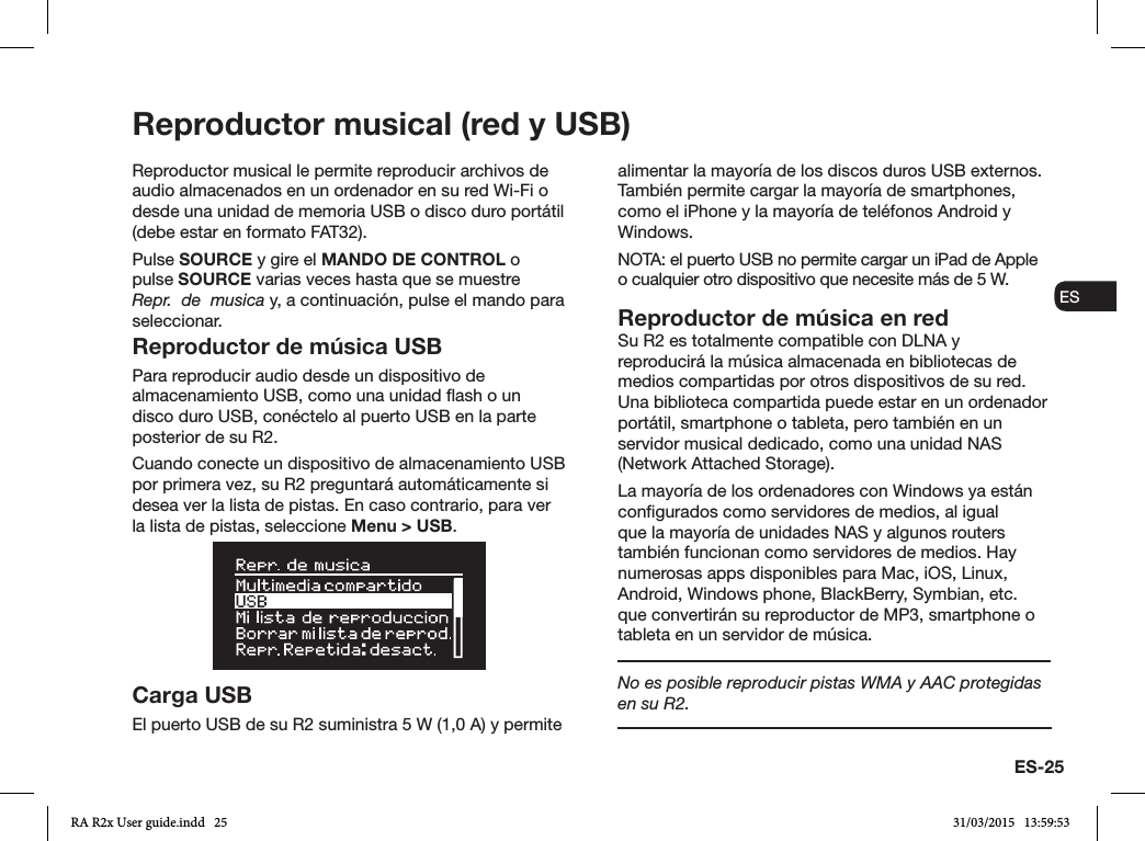 ES-25ENDADE ESFRITNLNOReproductor musical (red y USB)Reproductor musical le permite reproducir archivos de audio almacenados en un ordenador en su red Wi-Fi o desde una unidad de memoria USB o disco duro portátil (debe estar en formato FAT32).Pulse SOURCE y gire el MANDO DE CONTROL o pulse SOURCE varias veces hasta que se muestre Repr.  de  musica y, a continuación, pulse el mando para seleccionar.Reproductor de música USBPara reproducir audio desde un dispositivo de almacenamiento USB, como una unidad ash o un disco duro USB, conéctelo al puerto USB en la parte posterior de su R2. Cuando conecte un dispositivo de almacenamiento USB por primera vez, su R2 preguntará automáticamente si desea ver la lista de pistas. En caso contrario, para ver la lista de pistas, seleccione Menu &gt; USB.Carga USBEl puerto USB de su R2 suministra 5 W (1,0 A) y permite alimentar la mayoría de los discos duros USB externos. También permite cargar la mayoría de smartphones, como el iPhone y la mayoría de teléfonos Android y Windows.NOTA: el puerto USB no permite cargar un iPad de Apple o cualquier otro dispositivo que necesite más de 5 W.Reproductor de música en redSu R2 es totalmente compatible con DLNA y reproducirá la música almacenada en bibliotecas de medios compartidas por otros dispositivos de su red. Una biblioteca compartida puede estar en un ordenador portátil, smartphone o tableta, pero también en un servidor musical dedicado, como una unidad NAS (Network Attached Storage).La mayoría de los ordenadores con Windows ya están congurados como servidores de medios, al igual que la mayoría de unidades NAS y algunos routers también funcionan como servidores de medios. Hay numerosas apps disponibles para Mac, iOS, Linux, Android, Windows phone, BlackBerry, Symbian, etc. que convertirán su reproductor de MP3, smartphone o tableta en un servidor de música.No es posible reproducir pistas WMA y AAC protegidas en su R2.RA R2x User guide.indd   25 31/03/2015   13:59:53