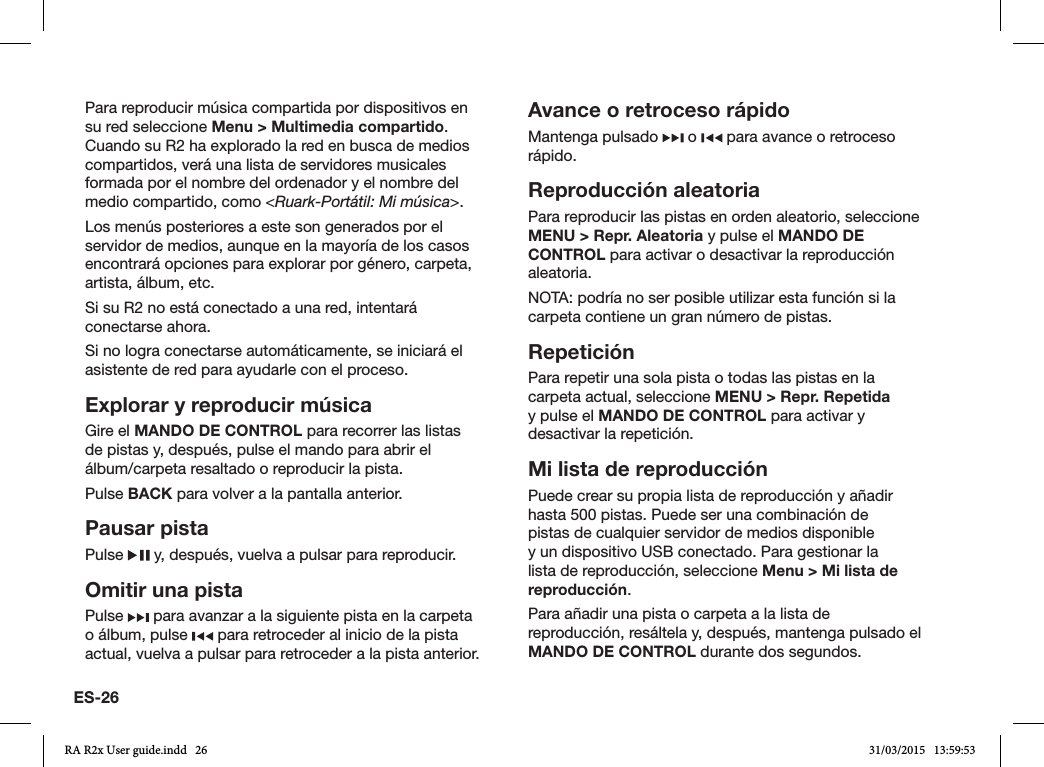 ES-26Para reproducir música compartida por dispositivos en su red seleccione Menu &gt; Multimedia compartido. Cuando su R2 ha explorado la red en busca de medios compartidos, verá una lista de servidores musicales formada por el nombre del ordenador y el nombre del medio compartido, como &lt;Ruark-Portátil: Mi música&gt;.Los menús posteriores a este son generados por el servidor de medios, aunque en la mayoría de los casos encontrará opciones para explorar por género, carpeta, artista, álbum, etc.Si su R2 no está conectado a una red, intentará conectarse ahora.Si no logra conectarse automáticamente, se iniciará el asistente de red para ayudarle con el proceso.Explorar y reproducir músicaGire el MANDO DE CONTROL para recorrer las listas de pistas y, después, pulse el mando para abrir el álbum/carpeta resaltado o reproducir la pista.  Pulse BACK para volver a la pantalla anterior.Pausar pistaPulse   y, después, vuelva a pulsar para reproducir.Omitir una pistaPulse   para avanzar a la siguiente pista en la carpeta o álbum, pulse   para retroceder al inicio de la pista actual, vuelva a pulsar para retroceder a la pista anterior.Avance o retroceso rápidoMantenga pulsado   o   para avance o retroceso rápido.Reproducción aleatoria Para reproducir las pistas en orden aleatorio, seleccione MENU &gt; Repr. Aleatoria y pulse el MANDO DE CONTROL para activar o desactivar la reproducción aleatoria.NOTA: podría no ser posible utilizar esta función si la carpeta contiene un gran número de pistas.RepeticiónPara repetir una sola pista o todas las pistas en la carpeta actual, seleccione MENU &gt; Repr. Repetida y pulse el MANDO DE CONTROL para activar y desactivar la repetición.Mi lista de reproducciónPuede crear su propia lista de reproducción y añadir hasta 500 pistas. Puede ser una combinación de pistas de cualquier servidor de medios disponible y un dispositivo USB conectado. Para gestionar la lista de reproducción, seleccione Menu &gt; Mi lista de reproducción.Para añadir una pista o carpeta a la lista de reproducción, resáltela y, después, mantenga pulsado el MANDO DE CONTROL durante dos segundos.RA R2x User guide.indd   26 31/03/2015   13:59:53