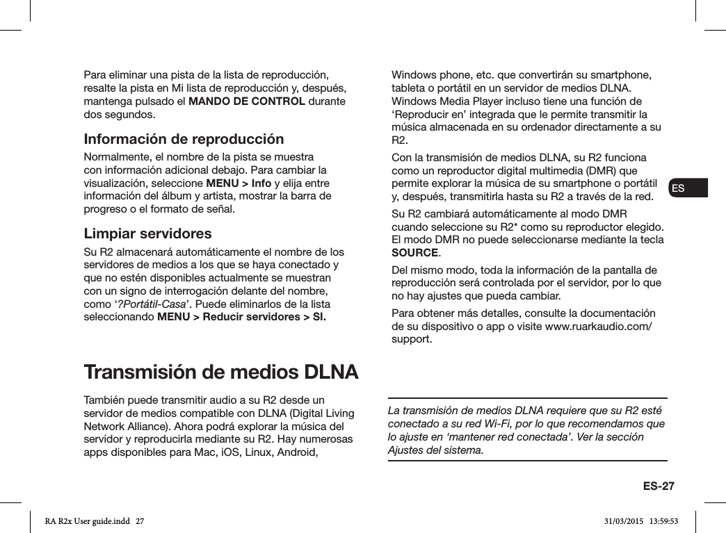 ES-27ENDADE ESFRITNLNOPara eliminar una pista de la lista de reproducción, resalte la pista en Mi lista de reproducción y, después, mantenga pulsado el MANDO DE CONTROL durante dos segundos.Información de reproducciónNormalmente, el nombre de la pista se muestra con información adicional debajo. Para cambiar la visualización, seleccione MENU &gt; Info y elija entre información del álbum y artista, mostrar la barra de progreso o el formato de señal. Limpiar servidoresSu R2 almacenará automáticamente el nombre de los servidores de medios a los que se haya conectado y que no estén disponibles actualmente se muestran con un signo de interrogación delante del nombre, como ‘?Portátil-Casa’. Puede eliminarlos de la lista seleccionando MENU &gt; Reducir servidores &gt; SI.Transmisión de medios DLNATambién puede transmitir audio a su R2 desde un servidor de medios compatible con DLNA (Digital Living Network Alliance). Ahora podrá explorar la música del servidor y reproducirla mediante su R2. Hay numerosas apps disponibles para Mac, iOS, Linux, Android, Windows phone, etc. que convertirán su smartphone, tableta o portátil en un servidor de medios DLNA. Windows Media Player incluso tiene una función de ‘Reproducir en’ integrada que le permite transmitir la música almacenada en su ordenador directamente a su R2.Con la transmisión de medios DLNA, su R2 funciona como un reproductor digital multimedia (DMR) que permite explorar la música de su smartphone o portátil y, después, transmitirla hasta su R2 a través de la red.Su R2 cambiará automáticamente al modo DMR cuando seleccione su R2* como su reproductor elegido. El modo DMR no puede seleccionarse mediante la tecla SOURCE.Del mismo modo, toda la información de la pantalla de reproducción será controlada por el servidor, por lo que no hay ajustes que pueda cambiar.Para obtener más detalles, consulte la documentación de su dispositivo o app o visite www.ruarkaudio.com/support.La transmisión de medios DLNA requiere que su R2 esté conectado a su red Wi-Fi, por lo que recomendamos que lo ajuste en ‘mantener red conectada’. Ver la sección Ajustes del sistema.RA R2x User guide.indd   27 31/03/2015   13:59:53