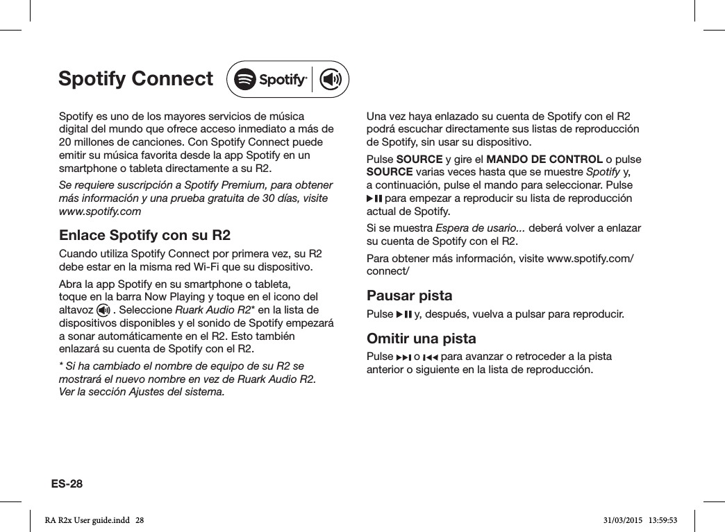 ES-28Spotify es uno de los mayores servicios de música digital del mundo que ofrece acceso inmediato a más de 20 millones de canciones. Con Spotify Connect puede emitir su música favorita desde la app Spotify en un smartphone o tableta directamente a su R2.Se requiere suscripción a Spotify Premium, para obtener más información y una prueba gratuita de 30 días, visite www.spotify.comEnlace Spotify con su R2Cuando utiliza Spotify Connect por primera vez, su R2 debe estar en la misma red Wi-Fi que su dispositivo.Abra la app Spotify en su smartphone o tableta, toque en la barra Now Playing y toque en el icono del altavoz   . Seleccione Ruark Audio R2* en la lista de dispositivos disponibles y el sonido de Spotify empezará a sonar automáticamente en el R2. Esto también enlazará su cuenta de Spotify con el R2.* Si ha cambiado el nombre de equipo de su R2 se mostrará el nuevo nombre en vez de Ruark Audio R2. Ver la sección Ajustes del sistema.Una vez haya enlazado su cuenta de Spotify con el R2 podrá escuchar directamente sus listas de reproducción de Spotify, sin usar su dispositivo.Pulse SOURCE y gire el MANDO DE CONTROL o pulse SOURCE varias veces hasta que se muestre Spotify y, a continuación, pulse el mando para seleccionar. Pulse  para empezar a reproducir su lista de reproducción actual de Spotify.Si se muestra Espera de usario... deberá volver a enlazar su cuenta de Spotify con el R2.Para obtener más información, visite www.spotify.com/connect/Pausar pistaPulse   y, después, vuelva a pulsar para reproducir.Omitir una pistaPulse   o   para avanzar o retroceder a la pista anterior o siguiente en la lista de reproducción.Spotify ConnectRA R2x User guide.indd   28 31/03/2015   13:59:53