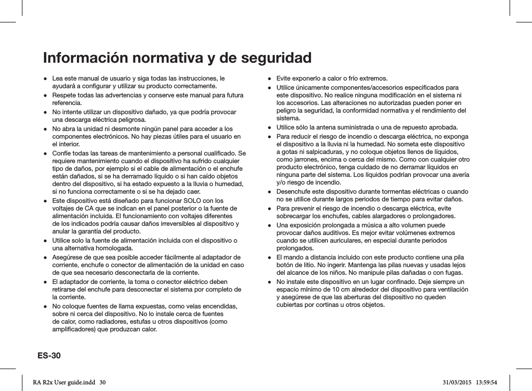 ES-30 ●Lea este manual de usuario y siga todas las instrucciones, le ayudará a congurar y utilizar su producto correctamente. ●Respete todas las advertencias y conserve este manual para futura referencia. ●No intente utilizar un dispositivo dañado, ya que podría provocar una descarga eléctrica peligrosa. ●No abra la unidad ni desmonte ningún panel para acceder a los componentes electrónicos. No hay piezas útiles para el usuario en el interior. ●Confíe todas las tareas de mantenimiento a personal cualicado. Se requiere mantenimiento cuando el dispositivo ha sufrido cualquier tipo de daños, por ejemplo si el cable de alimentación o el enchufe están dañados, si se ha derramado líquido o si han caído objetos dentro del dispositivo, si ha estado expuesto a la lluvia o humedad, si no funciona correctamente o si se ha dejado caer. ●Este dispositivo está diseñado para funcionar SOLO con los voltajes de CA que se indican en el panel posterior o la fuente de alimentación incluida. El funcionamiento con voltajes diferentes de los indicados podría causar daños irreversibles al dispositivo y anular la garantía del producto. ●Utilice solo la fuente de alimentación incluida con el dispositivo o una alternativa homologada. ●Asegúrese de que sea posible acceder fácilmente al adaptador de corriente, enchufe o conector de alimentación de la unidad en caso de que sea necesario desconectarla de la corriente. ●El adaptador de corriente, la toma o conector eléctrico deben retirarse del enchufe para desconectar el sistema por completo de la corriente. ●No coloque fuentes de llama expuestas, como velas encendidas, sobre ni cerca del dispositivo. No lo instale cerca de fuentes de calor, como radiadores, estufas u otros dispositivos (como amplicadores) que produzcan calor. ●Evite exponerlo a calor o frío extremos. ●Utilice únicamente componentes/accesorios especicados para este dispositivo. No realice ninguna modicación en el sistema ni los accesorios. Las alteraciones no autorizadas pueden poner en peligro la seguridad, la conformidad normativa y el rendimiento del sistema. ●Utilice sólo la antena suministrada o una de repuesto aprobada. ●Para reducir el riesgo de incendio o descarga eléctrica, no exponga el dispositivo a la lluvia ni la humedad. No someta este dispositivo a gotas ni salpicaduras, y no coloque objetos llenos de líquidos, como jarrones, encima o cerca del mismo. Como con cualquier otro producto electrónico, tenga cuidado de no derramar líquidos en ninguna parte del sistema. Los líquidos podrían provocar una avería y/o riesgo de incendio. ●Desenchufe este dispositivo durante tormentas eléctricas o cuando no se utilice durante largos periodos de tiempo para evitar daños. ●Para prevenir el riesgo de incendio o descarga eléctrica, evite sobrecargar los enchufes, cables alargadores o prolongadores. ●Una exposición prolongada a música a alto volumen puede provocar daños auditivos. Es mejor evitar volúmenes extremos cuando se utilicen auriculares, en especial durante periodos prolongados. ●El mando a distancia incluido con este producto contiene una pila botón de litio. No ingerir. Mantenga las pilas nuevas y usadas lejos del alcance de los niños. No manipule pilas dañadas o con fugas. ●No instale este dispositivo en un lugar connado. Deje siempre un espacio mínimo de 10 cm alrededor del dispositivo para ventilación y asegúrese de que las aberturas del dispositivo no queden cubiertas por cortinas u otros objetos.Información normativa y de seguridadRA R2x User guide.indd   30 31/03/2015   13:59:54
