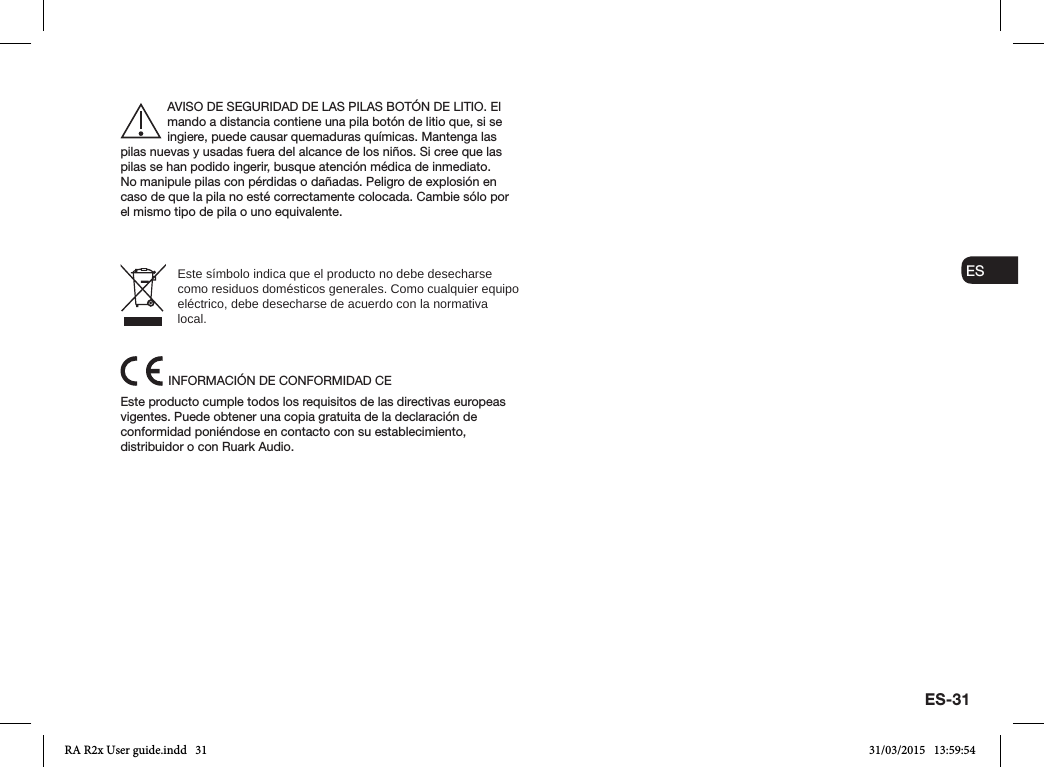 ES-31ENDADE ESFRITNLNOAVISO DE SEGURIDAD DE LAS PILAS BOTÓN DE LITIO. El mando a distancia contiene una pila botón de litio que, si se ingiere, puede causar quemaduras químicas. Mantenga las pilas nuevas y usadas fuera del alcance de los niños. Si cree que las pilas se han podido ingerir, busque atención médica de inmediato.    No manipule pilas con pérdidas o dañadas. Peligro de explosión en caso de que la pila no esté correctamente colocada. Cambie sólo por el mismo tipo de pila o uno equivalente.Este símbolo indica que el producto no debe desecharse como residuos domésticos generales. Como cualquier equipo eléctrico, debe desecharse de acuerdo con la normativa local.INFORMACIÓN DE CONFORMIDAD CEEste producto cumple todos los requisitos de las directivas europeas vigentes. Puede obtener una copia gratuita de la declaración de conformidad poniéndose en contacto con su establecimiento, distribuidor o con Ruark Audio.RA R2x User guide.indd   31 31/03/2015   13:59:54