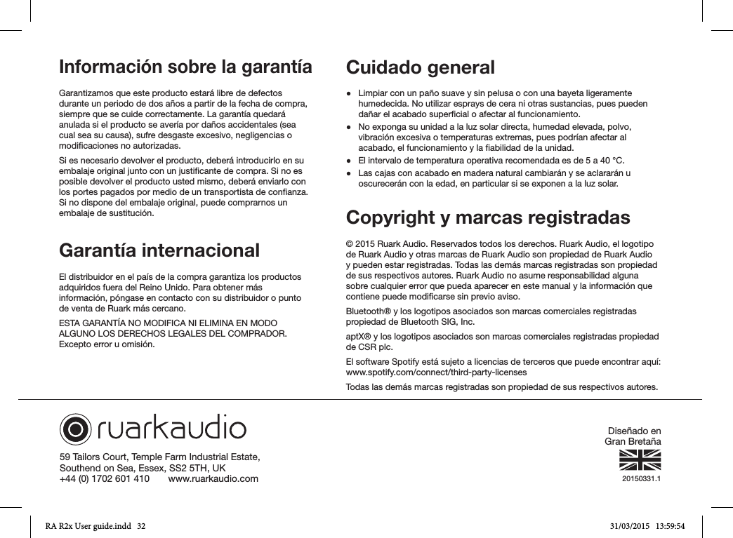 59 Tailors Court, Temple Farm Industrial Estate,Southend on Sea, Essex, SS2 5TH, UK+44 (0) 1702 601 410       www.ruarkaudio.com 20150331.1Información sobre la garantía Garantizamos que este producto estará libre de defectos durante un periodo de dos años a partir de la fecha de compra, siempre que se cuide correctamente. La garantía quedará anulada si el producto se avería por daños accidentales (sea cual sea su causa), sufre desgaste excesivo, negligencias o modicaciones no autorizadas.Si es necesario devolver el producto, deberá introducirlo en su embalaje original junto con un justicante de compra. Si no es posible devolver el producto usted mismo, deberá enviarlo con los portes pagados por medio de un transportista de conanza. Si no dispone del embalaje original, puede comprarnos un embalaje de sustitución.Garantía internacionalEl distribuidor en el país de la compra garantiza los productos adquiridos fuera del Reino Unido. Para obtener más información, póngase en contacto con su distribuidor o punto de venta de Ruark más cercano.ESTA GARANTÍA NO MODIFICA NI ELIMINA EN MODO ALGUNO LOS DERECHOS LEGALES DEL COMPRADOR. Excepto error u omisión.Cuidado general ●Limpiar con un paño suave y sin pelusa o con una bayeta ligeramente humedecida. No utilizar esprays de cera ni otras sustancias, pues pueden dañar el acabado supercial o afectar al funcionamiento. ●No exponga su unidad a la luz solar directa, humedad elevada, polvo, vibración excesiva o temperaturas extremas, pues podrían afectar al acabado, el funcionamiento y la abilidad de la unidad. ●El intervalo de temperatura operativa recomendada es de 5 a 40 °C. ●Las cajas con acabado en madera natural cambiarán y se aclararán u oscurecerán con la edad, en particular si se exponen a la luz solar.Copyright y marcas registradas © 2015 Ruark Audio. Reservados todos los derechos. Ruark Audio, el logotipo de Ruark Audio y otras marcas de Ruark Audio son propiedad de Ruark Audio y pueden estar registradas. Todas las demás marcas registradas son propiedad de sus respectivos autores. Ruark Audio no asume responsabilidad alguna sobre cualquier error que pueda aparecer en este manual y la información que contiene puede modicarse sin previo aviso.Bluetooth® y los logotipos asociados son marcas comerciales registradas propiedad de Bluetooth SIG, Inc.aptX® y los logotipos asociados son marcas comerciales registradas propiedad de CSR plc.El software Spotify está sujeto a licencias de terceros que puede encontrar aquí: www.spotify.com/connect/third-party-licensesTodas las demás marcas registradas son propiedad de sus respectivos autores.Diseñado en Gran BretañaRA R2x User guide.indd   32 31/03/2015   13:59:54